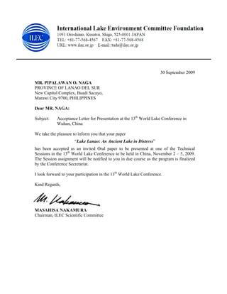30 September 2009

MR. PIPALAWAN O. NAGA
PROVINCE OF LANAO DEL SUR
New Capitol Complex, Buadi Sacayo,
Marawi City 9700, PHILIPPINES

Dear MR. NAGA:

Subject:    Acceptance Letter for Presentation at the 13th World Lake Conference in
            Wuhan, China

We take the pleasure to inform you that your paper
                      “Lake Lanao: An Ancient Lake in Distress”
has been accepted as an invited Oral paper to be presented at one of the Technical
Sessions in the 13th World Lake Conference to be held in China, November 2 – 5, 2009.
The Session assignment will be notified to you in due course as the program is finalized
by the Conference Secretariat.

I look forward to your participation in the 13th World Lake Conference.

Kind Regards,




MASAHISA NAKAMURA
Chairman, ILEC Scientific Committee
 
