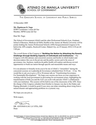 10 December 2009

Mr. Pipalawan O. Naga
IEMP Coordinator, Lanao del Sur
Member, MPM-Lanao del Sur

Dear Mr. Naga:

The School of Government (ASoG) and the other Professional Schools (Law, Graduate
School of Business, Medicine & Public Health) of the Ateneo de Manila University will be
jointly holding the Ateneo Professional Schools (APS) Sesquicentennial Congress to be
held at the APS complex, Rockwell Center, Makati City, on 29 January 2010, 8:30 am till
5:00 pm.

The overall theme of the Congress is "Building the Nation by Attacking the Poverty
Challenge through Building Capacity of Individuals and Institutions." The
Congress will offer plenary and concurrent sessions and booths in which leaders and
decision-makers like you in the private and the public sectors and in the areas of
governance, law, business, medicine & public health will explore and discuss several
opportunities to build our nation through specific and measurable means and ways.

It is our pleasure to formally invite you to be one of ASoG’s “storytellers” during the
concurrent sessions on Leadership & Governance scheduled from 10:30 am – 12 nn. We
would like to ask you to give a 20 to 30-minute talk on “Transforming Governance
For Sustainable Development.” We hope your session can focus on your experience in
working with the local government in advocating for environment issues, highlighting the
transformation of both you and the LGU you work with and also ASoG’s collaboration
with your institution. This session will be held in one of the classrooms of the APS. Since
the change of the Congress schedule from October to January was due to the Ondoy and
Pepeng aftermath, it would be good if your story can relate something about rising from a
natural disaster and approaching problems in a systemic way.

We hope you can join us.

With respect,



DR. ANTONIO G.M. LA ViÑA, JSD
Dean
 