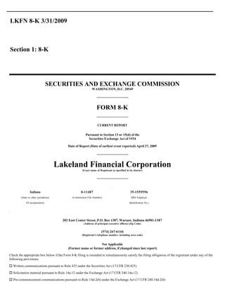 LKFN 8-K 3/31/2009



Section 1: 8-K




                                 SECURITIES AND EXCHANGE COMMISSION
                                                               WASHINGTON, D.C. 20549




                                                                   FORM 8-K

                                                                    CURRENT REPORT

                                                         Pursuant to Section 13 or 15(d) of the
                                                           Securities Exchange Act of 1934

                                            Date of Report (Date of earliest event reported) April 27, 2009




                                       Lakeland Financial Corporation
                                                       (Exact name of Registrant as specified in its charter)




                Indiana                               0-11487                                     35-1559596
        (State or other jurisdiction           (Commission File Number)                           (IRS Employer

             Of incorporation)                                                                   Identification No.)




                                         202 East Center Street, P.O. Box 1387, Warsaw, Indiana 46581-1387
                                                        (Address of principal executive offices) (Zip Code)


                                                                       (574) 267-6144
                                                      (Registrant’s telephone number, including area code)


                                                                 Not Applicable
                                            (Former name or former address, if changed since last report)
Check the appropriate box below if the Form 8-K filing is intended to simultaneously satisfy the filing obligation of the registrant under any of the
following provisions:

o Written communications pursuant to Rule 425 under the Securities Act (17 CFR 230.425)
o Solicitation material pursuant to Rule 14a-12 under the Exchange Act (17 CFR 240.14a-12)

o Pre-commencement communications pursuant to Rule 14d-2(b) under the Exchange Act (17 CFR 240.14d-2(b)
 
