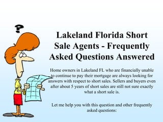 Lakeland Florida Short
 Sale Agents - Frequently
Asked Questions Answered
 Home owners in Lakeland FL who are financially unable
 to continue to pay their mortgage are always looking for
answers with respect to short sales. Sellers and buyers even
 after about 5 years of short sales are still not sure exactly
                    what a short sale is.

 Let me help you with this question and other frequently
                   asked questions:
 