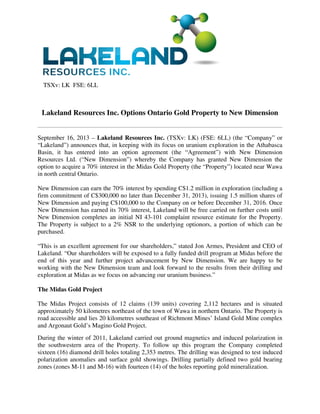 TSXv: LK FSE: 6LL
Lakeland Resources Inc. Options Ontario Gold Property to New Dimension
September 16, 2013 – Lakeland Resources Inc. (TSXv: LK) (FSE: 6LL) (the “Company” or
“Lakeland”) announces that, in keeping with its focus on uranium exploration in the Athabasca
Basin, it has entered into an option agreement (the “Agreement”) with New Dimension
Resources Ltd. (“New Dimension”) whereby the Company has granted New Dimension the
option to acquire a 70% interest in the Midas Gold Property (the “Property”) located near Wawa
in north central Ontario.
New Dimension can earn the 70% interest by spending C$1.2 million in exploration (including a
firm commitment of C$300,000 no later than December 31, 2013), issuing 1.5 million shares of
New Dimension and paying C$100,000 to the Company on or before December 31, 2016. Once
New Dimension has earned its 70% interest, Lakeland will be free carried on further costs until
New Dimension completes an initial NI 43-101 complaint resource estimate for the Property.
The Property is subject to a 2% NSR to the underlying optionors, a portion of which can be
purchased.
“This is an excellent agreement for our shareholders,” stated Jon Armes, President and CEO of
Lakeland. “Our shareholders will be exposed to a fully funded drill program at Midas before the
end of this year and further project advancement by New Dimension. We are happy to be
working with the New Dimension team and look forward to the results from their drilling and
exploration at Midas as we focus on advancing our uranium business.”
The Midas Gold Project
The Midas Project consists of 12 claims (139 units) covering 2,112 hectares and is situated
approximately 50 kilometres northeast of the town of Wawa in northern Ontario. The Property is
road accessible and lies 20 kilometres southeast of Richmont Mines’ Island Gold Mine complex
and Argonaut Gold’s Magino Gold Project.
During the winter of 2011, Lakeland carried out ground magnetics and induced polarization in
the southwestern area of the Property. To follow up this program the Company completed
sixteen (16) diamond drill holes totaling 2,353 metres. The drilling was designed to test induced
polarization anomalies and surface gold showings. Drilling partially defined two gold bearing
zones (zones M-11 and M-16) with fourteen (14) of the holes reporting gold mineralization.
 