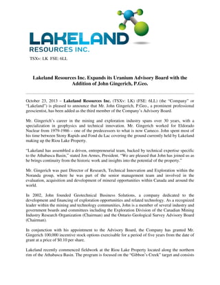 TSXv: LK FSE: 6LL

Lakeland Resources Inc. Expands its Uranium Advisory Board with the
Addition of John Gingerich, P.Geo.

October 23, 2013 – Lakeland Resources Inc. (TSXv: LK) (FSE: 6LL) (the “Company” or
“Lakeland”) is pleased to announce that Mr. John Gingerich, P.Geo., a prominent professional
geoscientist, has been added as the third member of the Company’s Advisory Board.
Mr. Gingerich’s career in the mining and exploration industry spans over 30 years, with a
specialization in geophysics and technical innovation. Mr. Gingerich worked for Eldorado
Nuclear from 1979-1986 – one of the predecessors to what is now Cameco. John spent most of
his time between Stony Rapids and Fond du Lac covering the ground currently held by Lakeland
making up the Riou Lake Property.
“Lakeland has assembled a driven, entrepreneurial team, backed by technical expertise specific
to the Athabasca Basin,” stated Jon Armes, President. “We are pleased that John has joined us as
he brings continuity from the historic work and insights into the potential of the property.”
Mr. Gingerich was past Director of Research, Technical Innovation and Exploration within the
Noranda group, where he was part of the senior management team and involved in the
evaluation, acquisition and development of mineral opportunities within Canada and around the
world.
In 2002, John founded Geotechnical Business Solutions, a company dedicated to the
development and financing of exploration opportunities and related technology. As a recognized
leader within the mining and technology communities, John is a member of several industry and
government boards and committees including the Exploration Division of the Canadian Mining
Industry Research Organization (Chairman) and the Ontario Geological Survey Advisory Board
(Chairman).
In conjunction with his appointment to the Advisory Board, the Company has granted Mr.
Gingerich 100,000 incentive stock options exercisable for a period of five years from the date of
grant at a price of $0.10 per share.
Lakeland recently commenced fieldwork at the Riou Lake Property located along the northern
rim of the Athabasca Basin. The program is focused on the “Gibbon’s Creek” target and consists

 