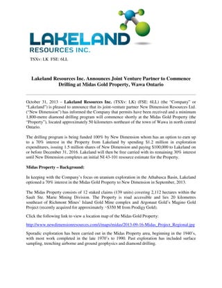 TSXv: LK FSE: 6LL

Lakeland Resources Inc. Announces Joint Venture Partner to Commence
Drilling at Midas Gold Property, Wawa Ontario

October 31, 2013 – Lakeland Resources Inc. (TSXv: LK) (FSE: 6LL) (the “Company” or
“Lakeland”) is pleased to announce that its joint-venture partner New Dimension Resources Ltd.
(“New Dimension”) has informed the Company that permits have been received and a minimum
1,800-metre diamond drilling program will commence shortly at the Midas Gold Property (the
“Property”), located approximately 50 kilometers northeast of the town of Wawa in north central
Ontario.
The drilling program is being funded 100% by New Dimension whom has an option to earn up
to a 70% interest in the Property from Lakeland by spending $1.2 million in exploration
expenditures, issuing 1.5 million shares of New Dimension and paying $100,000 to Lakeland on
or before December 31, 2016. Lakeland will then be free carried with its remaining 30% interest
until New Dimension completes an initial NI 43-101 resource estimate for the Property.
Midas Property – Background:
In keeping with the Company’s focus on uranium exploration in the Athabasca Basin, Lakeland
optioned a 70% interest in the Midas Gold Property to New Dimension in September, 2013.
The Midas Property consists of 12 staked claims (139 units) covering 2,112 hectares within the
Sault Ste. Marie Mining Division. The Property is road accessible and lies 20 kilometres
southeast of Richmont Mines’ Island Gold Mine complex and Argonaut Gold’s Magino Gold
Project (recently acquired for approximately ~$350 M from Prodigy Gold).
Click the following link to view a location map of the Midas Gold Property:
http://www.newdimensionresources.com/i/maps/midas/2013-09-16-Midas_Project_Regional.jpg
Sporadic exploration has been carried out in the Midas Property area, beginning in the 1940’s,
with most work completed in the late 1970’s to 1990. Past exploration has included surface
sampling, trenching airborne and ground geophysics and diamond drilling.

 