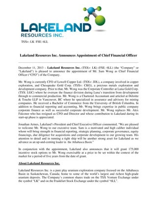 TSXv: LK FSE: 6LL

Lakeland Resources Inc. Announces Appointment of Chief Financial Officer

December 11, 2013 – Lakeland Resources Inc. (TSXv: LK) (FSE: 6LL) (the “Company” or
“Lakeland”) is pleased to announce the appointment of Mr. Sam Wong as Chief Financial
Officer (“CFO”) of the Company.
Mr. Wong is currently CFO of Lowell Copper Ltd. (TSXv: JDL), a company involved in copper
exploration, and Chesapeake Gold Corp. (TSXv: CKG), a precious metals exploration and
development company. Prior to that, Mr. Wong was the Corporate Controller at Luna Gold Corp.
(TSX: LGC) where he oversaw the finance division during Luna’s transition from development
through to commercial production. Mr. Wong is a Chartered Accountant and articled at Deloitte
& Touche LLP in Vancouver, BC where he specialized in assurance and advisory for mining
companies. He received a Bachelor of Commerce from the University of British Columbia. In
addition to financial reporting and accounting, Mr. Wong brings expertise in public company
corporate finance as well as successful corporate development. Mr. Wong replaces Mr. Alex
Falconer who has resigned as CFO and Director and whose contribution to Lakeland during its
start-up phase is appreciated.
Jonathan Armes, Lakeland’s President and Chief Executive Officer commented, “We are pleased
to welcome Mr. Wong to our executive team. Sam is a motivated and high caliber individual
whom will bring strength in financial reporting, strategic planning, corporate governance, equity
financings, due diligence for acquisitions and corporate development to our growing team. His
attention to detail and in running a tight ship will be another strong asset for Lakeland as we
advance as an up-and-coming leader in the Athabasca Basin.”
In conjunction with the appointment, Lakeland also announces that it will grant 175,000
incentive stock options to Mr. Wong exercisable at a price to be set within the context of the
market for a period of five years from the date of grant.
About Lakeland Resources Inc.
Lakeland Resources Inc. is a pure play uranium exploration company focused on the Athabasca
Basin in Saskatchewan, Canada; home to some of the world’s largest and richest high-grade
uranium deposits. The Company’s common shares trade on the TSX Venture Exchange under
the symbol “LK” and on the Frankfurt Stock Exchange under the symbol “6LL”.

 