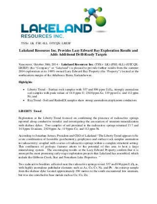 TSXv: LK FSE: 6LL OTCQX: LRESF 
Lakeland Resources Inc. Provides Lazy Edward Bay Exploration Results and Adds Additional Drill-Ready Targets 
Vancouver, October 30th, 2014 – Lakeland Resources Inc. (TSXv: LK) (FSE: 6LL) (OTCQX: LRESF) (the “Company” or “Lakeland”) is pleased to provide further results from the summer 2014 exploration at its 100% owned Lazy Edward Bay Property (the “Property”) located at the southeastern margin of the Athabasca Basin, Saskatchewan. 
Highlights: 
 Liberty Trend – Surface rock samples with 537 and 896 ppm U3O8; strongly anomalous soil samples with peak values of 14.8 ppm U; 2,920 ppm As; 119 ppm Co; and 112 ppm Ni; and 
 Bay Trend - Soil and RadonEX samples show strong anomalism atop known conductors. 
LIBERTY Trend 
Exploration at the Liberty Trend focused on confirming the presence of radioactive springs reported along conductive trend(s) and investigating the association of uranium mineralization with diabase dykes. Two samples of soil proximal to the radioactive springs returned 13.7 and 14.8 ppm Uranium; 2,920 ppm As; 119 ppm Co; and 112 ppm Ni. 
According to Jonathan Armes, President and CEO of Lakeland “The Liberty Trend appears to be a rare combination of favorable geochemistry, geophysics and surface rock samples anomalous in radioactivity; coupled with a series of radioactive springs within a complex structural setting. This confluence of geologic features attests to the potential of this area to host a large mineralizing system. The encouraging results at the Lazy Edward Property confirm that it is amongst the most promising early-stage exploration projects that Lakeland has assembled, which include the Gibbons Creek, Star and Newnham Lake Properties. ” 
Two radioactive boulders collected near the radioactive springs reveal 537 and 896 ppm U3O8 as, with highly anomalous pathfinder elements such as As, Co, Cr, Ni, and Pb. An outcrop sample from the diabase dyke located approximately 350 metres to the south encountered low uranium, but was also enriched in base metals such as Cu, Co, Zn. 
 