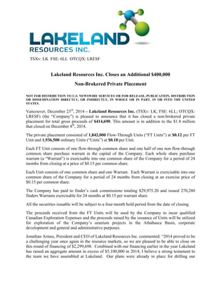TSXv: LK FSE: 6LL OTCQX: LRESF
Lakeland Resources Inc. Closes an Additional $400,000
Non-Brokered Private Placement
NOT FOR DISTRIBUTION TO U.S. NEWSWIRE SERVICES OR FOR RELEASE, PUBLICATION, DISTRIBUTION
OR DISSEMINATION DIRECTLY, OR INDIRECTLY, IN WHOLE OR IN PART, IN OR INTO THE UNITED
STATES.
Vancouver, December 23rd
, 2014 – Lakeland Resources Inc. (TSXv: LK; FSE: 6LL; OTCQX:
LRESF) (the “Company”) is pleased to announce that it has closed a non-brokered private
placement for total gross proceeds of $414,690. This amount is in addition to the $1.8 million
that closed on December 8th
, 2014.
The private placement consisted of 1,842,000 Flow-Through Units (“FT Units”) at $0.12 per FT
Unit and 1,936,500 ordinary Units (“Units”) at $0.10 per Unit.
Each FT Unit consists of one flow-through common share and one half of one non flow-through
common share purchase warrant in the capital of the Company. Each whole share purchase
warrant (a “Warrant”) is exercisable into one common share of the Company for a period of 24
months from closing at a price of $0.15 per common share.
Each Unit consists of one common share and one Warrant. Each Warrant is exercisable into one
common share of the Company for a period of 24 months from closing at an exercise price of
$0.15 per common share.
The Company has paid to finder’s cash commissions totaling $29,975.20 and issued 270,280
finders Warrants exercisable for 24 months at $0.15 per warrant share.
All the securities issuable will be subject to a four-month hold period from the date of closing.
The proceeds received from the FT Units will be used by the Company to incur qualified
Canadian Exploration Expenses and the proceeds raised by the issuance of Units will be utilized
for exploration of the Company’s uranium projects in the Athabasca Basin, corporate
development and general and administrative purposes.
Jonathan Armes, President and CEO of Lakeland Resources Inc. commented: “2014 proved to be
a challenging year once again in the resource markets, so we are pleased to be able to close on
this round of financing of $2,299,698. Combined with our financing earlier in the year Lakeland
has raised an aggregate amount in excess of $5,100,000 in 2014; I believe a strong testament to
the team we have assembled at Lakeland. Our plans were already in place for drilling our
 