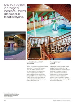 LL_2012_Brochure_180x240_SP:Layout 1            23/11/11        10:56      Page 10




    Fabulous facilities
    in a range of
    locations... there’s
    a leisure club
    to suit everyone.




       The Langdale Spa                        The Low Wood Bay Leisure Club


                                             Low Wood Bay Leisure Club*              The Langdale Spa*
                                             Windermere                              Langdale

                                             Part of the Low Wood Bay Resort Hotel   At the heart of the Langdale Valley
                                             & Marina, this outstanding leisure      and part of the award-winning
                                             club sits on the shores of Lake         Langdale Estate, the Langdale Spa
                                             Windermere in a handy location          boasts an impressive range of
                                             between Windermere Village              leisure and relaxation facilities.
                                             and Ambleside. The club boasts          Enjoy a 20m UV-treated pool with
                                             a superb 50ft leisure and exercise      massage seat and spa bath,
                                             pool, gym, dance room, squash           a steam room, Sanarium®, tropical
                                             court, sauna and outdoor hot tub.       shower, deluge shower and loungers.
                                             Treatments available.                   Treatments available.




   * Access to these leisure clubs is
     inclusive with some of our properties
     and specified within the relevant
     property descriptions.



    10                                                                                     Book online www.lakelovers.co.uk
 