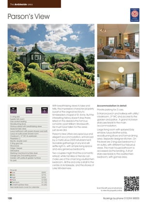 Ambleside_pages numbered               14/11/11     13:31      Page 100




      The Ambleside area




    Parson’s View




                                                    With breathtaking views to lake and          Accommodation in detail
          REF           CHANGE             SLEEPS   fells, this impressive character property    Private parking for 2 cars.
      703                 Fri               6       is part of the original rectory to
                                                                                                 Entrance porch and hallway with utility /
                                                    Ambleside's chapel of St. Anne. But the
      2 x king size                                                                              cloakroom, 3rd WC and access to the
      Superb twin room
                                                    interesting history doesn't stop there;
                                                                                                 garden and patios . A grand Victorian
      Gas central heating                           listed on the deeds is the famous
                                                                                                 staircase leads to the main
      Woodburning stove                             romantic poet William Wordsworth.
      Glorious retreat with breathtaking views                                                   accommodation.
                                                    He must have fallen for the views
      Seasonal lake views
                                                    just as we did.                              Large living room with splayed bay
      Luxury bathroom with power shower over bath
      Luxury en-suite power shower room                                                          window, luxury leather sofas,
                                                    Parson's View offers very spacious and
      Cloakroom / 3rd WC & washbasin                                                             woodburning stove and formal dining
                                                    elegant accommodation, enhanced
      Playstation 2                                                                              area. Separate designer kitchen. On
      Electric double oven                          by a meticulous 2009 refurbishment.
                                                                                                 this level are 2 king-size bedrooms (1
      5 Ring gas hob                                Sociable gatherings of any kind will
      Microwave                                                                                  en-suite), with different but fabulous
                                                    settle right in, with ample living space
      Fridge / freezer                                                                           views. The main house bathroom is
                                                    and very generous bedrooms.
      Dishwasher                                                                                 accessed via the landing. A short
      Washing machine & tumble dryer                Two couples might find this a romantic       staircase leads to the vaulted twin
      Garage plus 2nd parking space                 retreat, while families or friends can
      Garden with patios & garden furniture                                                      bedroom, with games area.
      No pets
                                                    make use of the charming vaulted twin
                                                    bedroom. All this and only a stroll to the
                                                    centre of Ambleside, and the shores of
                                                    Lake Windermere.
      Price list
         Low                               £595
         Mid                               £775
         High                              £925
         Peak                              £1050
         Premium                           £1150
         Christmas/New Year                £1250
      See inside back cover for calendar                                                         Scan this with your smart phone
                                                                                                     to view this property online



    100                                                                                                  Bookings by phone 015394 88855
 
