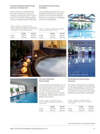 LL_2012_Brochure_180x240_SP:Layout 1                     24/11/11         13:26        Page 11




          The Macdonald Old England Hotel,                    The Salutation Hotel and Spa,
          Bowness-on-Windermere                               Ambleside

          Within easy reach of Windermere,                    The prestigious and state-of-the-art
          Bowness, Crosthwaite, Crook and                     Salutation Hotel takes an elevated
          Troutbeck, this spectacular 4* leisure              position in the heart of Ambleside.
          club is in the centre of Bowness Bay.               Handy if you’re staying in Ambleside,
          The pool overlooks Lake Windermere.                 Coniston or Hawkshead.



          *Family = 2 adults + 2 children (2-16yrs)
           Free for children under 2yrs (accompanied by an
           adult) Children are permitted Mon - Thurs 12-2pm   *Family = 2 adults + 2 children under 16 years.
           and 3-5pm Fri - Sun 12-2pm and 4-6pm               Children are permitted 9am - 5pm.

                              Single           Family*                            Single            Family*
          3 day               £18.00           £45.00         3 day               £21.00            £40.00
                                                                                                                   The Swan Hotel & Spa
          5 day               £25.00           £60.00         5 day               £36.00            £60.00




             The Salutation Hotel and Spa                                                                          The Macdonald Old England Hotel


                                                              The Swan Hotel & Spa,                             The Wordsworth Hotel and Spa,
                                                              Newby Bridge                                      Grasmere

                                                              At the southern tip of Windermere, on             This historic hotel stands in beautifully
                                                              the tranquil shores of the River Leven,           landscaped gardens on the peaceful
                                                              this original 18th century coaching               banks of the River Rothay, Grasmere,
                                                              inn has a fabulous pool, gym                      set against the scenery that famously
                                                              and spa. An ideal choice for visitors             inspired the poet William Wordsworth.
                                                              to Lakeside, Newby Bridge, Bowland
                                                              Bridge and Coniston.

             The Wordsworth Hotel and Spa                     *Family = 2 adults + 2 children (6-16yrs)         *Family = 2 adults + 2 children (3-12yrs)
                                                               Free for children under 6yrs (accompanied         Free for children under 3yrs (accompanied
                                                               by an adult)                                      by an adult)


                                                                                  Single            Family*                         Single           Family*
                                                              3 day               £21.00            £55.00      3 day               £21.00           £40.00
                                                              5 day               £27.00            £69.00      5 day               £36.00           £60.00




                                                                                                                *Prices may be subject to change and availability



          call 015394 88855 or email bookings@lakelovers.co.uk                                                                                               11
 