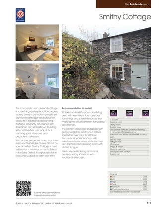 Ambleside_pages numbered          14/11/11          15:39        Page 119




                                                                                                                         The Ambleside area




                                                                                                Smithy Cottage




         This 'chocolate box' Lakeland cottage                Accommodation in detail
         is something really special for couples,             Stable door leads to open plan living
                                                                                                          REF             CHANGE             SLEEPS

         tucked away in central Ambleside yet                 area with warm slate floor, luxurious
                                                                                                        841                Sat                 2
         slightly elevated giving fabulous fell               furnishings and a stylish breakfast bar   1 double
         views. It's a traditional blacksmith's               marking the divide between living area    Dressing room
         cottage, elegantly refurbished with                  and kitchen.                              Drying room
         slate floors and white sheen, bursting                                                         Superb views
                                                              The kitchen area is well-equipped with    Gas central & electric underfloor heating
         with creative flair. Just look at that
                                                              gorgeous granite work tops. Feature       1 minute stroll to village centre
         stunning spiral staircase, and                                                                 Bathroom with shower attachment & roll top
                                                              spiral staircase leads to first floor:
         decadent bathroom.                                                                             bath
                                                              Romantic double bedroom with              Electric oven
         With vibrant village life, cosy pubs, tasty          fabulous window views, white iron bed     Halogen hob
         restaurants and lake cruises almost on               and sophisticated dressing room with      Microwave
         your doorstep, Smithy Cottage is hard                chaise longue.                            Fridge & freezer
         to beat for a luxurious romantic break                                                         Washing machine
                                                              Useful separate drying room and           Small patio with furniture
         in the Lake District. It's a place to fall in
                                                              contemporary bathroom with                Parking for 1
         love, and a place to fall in love with!
                                                              traditional-style bath.




                                                                                                        Price list
                                                                                                           Low                               £335
                                                                                                           Mid                               £395
                                                                                                           High                              £475
                                                                                                           Peak                              £495
                                                                                                           Premium                           £540
                                                                                                           Christmas/New Year                £550
                            Scan this with your smart phone                                             See inside back cover for calendar
                            to view this property online



         Book a nearby leisure club online at lakelovers.co.uk                                                                                     119
 