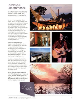 LL_2012_Brochure_180x240_SP:Layout 1              24/11/11   10:29   Page 13




          Lakelovers
          Recommends
          Heartfelt recommendations
          from our local team and
          exclusive discounts for you.


          We are immensely proud of our
          region, and of the people who work
          so hard to create all kinds of fabulous
          experiences for visitors and locals
          alike. As local people ourselves,
          we’ve spent years exploring the Lake
          District’s finest food and drink,
          the most exciting attractions, the
          best shopping experiences and
          most exhilarating organised outdoor
          adventures. We’ve discovered
          the very best of our region first hand,
          and we can’t wait to share that
          knowledge with you.

          Our brand new Lakelovers
          Recommends discount card is our
          way of guiding you to the very best
          the Lake District has to offer.
          We’ve handpicked a selection of
          local delights that come highly
          recommended by our team, and
          we’ve negotiated substantial
          discounts and offers that will give
          your holiday budget a boost.

          Your discount card will arrive in the
          post, or be provided along with your
          keys on arrival. Keep an eye out for
          your confirmation email, pick up
          a Lakelovers Recommends booklet
          and check out our Facebook page
          for news of the local services you’ll
          be able to enjoy.

          We hope you’re able to make the
          most of the discounts we’ve arranged
          for you and your fellow guests. Don’t
          forget to share your experiences… the
          very best Lake District holidays come
          from the very best local advice!




          call 015394 88855 or email bookings@lakelovers.co.uk                 13
 