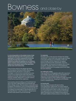 LL_2012_Brochure_180x240_SP:Layout 1                23/11/11          10:57   Page 15




         Bowness and close by




          In a stunning position on the eastern shore of Lake                  For exploring
          Windermere, Bowness is the most popular tourist                      Bowness is only a mile away from Windermere village
          destination in Cumbria; buzzing with activity and                    and the A591, which is the main route through the Lakes.
          arguably the best place to buy an ice-cream.                         A short drive will take you to Ambleside, at the north
          Despite the bustling atmosphere you can still enjoy                  end of the lake, and from there you can explore
          plenty of peace and quiet during your holiday - the                  spectacular Kirkstone Pass, Rydal Water, Grasmere
          wilder and more serene areas of the Lake District                    and Langdale, venturing as far as Keswick with no tricky
          remain only a short drive away.                                      navigation. Staveley, new home of the Hawkshead
                                                                               Brewery and gateway to the gorgeous Kentmere Valley,
          A few minutes’ stroll from the village high street,                  lies east of Bowness.
          you’ll find plenty of family activities in Bowness Bay.
          Feed the swans, play tennis or crazy golf on                         For walking & cycling
          ‘The Glebe’, or why not hire a rowing boat for a few                 There are plenty of manageable walks within easy reach
          hours? If you’re exploring the wider Lake District or                of the village, and the Lake District’s most adventurous
          heading for the fells, there’s plenty to return to in the            hikes and mountain biking trails within easy reach.
          evening. Fantastic restaurants, a 3-screen cinema,                   A great way to spend a day’s walking is to begin your route
          contemporary bars and two nightclubs.                                on one of the ‘steamers’, dropping you at Ambleside
                                                                               (north) or Lakeside (south).
          If you’re serious about boating, you’ll find Windermere
          Yacht Club within walking distance and Windermere                    For food & drink
          Marina Village nearby. There are plenty of specialist shops          Bowness village is packed with good eating.
          to explore, and experts to chat to at Shepherds Boat Sales.          Chocolate shops, coffee shops, ice-cream parlours
          But even if you’re not an enthusiast, from Bowness Pier you          and delicatessens will stop you in your tracks. There are
          can explore the entire length of Lake Windermere on a                numerous restaurants to return to after a long day out,
          stunning ‘Steamer’ cruise. The boats run all year round,             and a great selection of pubs and bars for those later
          with live music events on summer evenings.                           nights. Stocking up for your holiday home is easy too,
                                                                               with supermarkets and fresh produce on the high street.
 