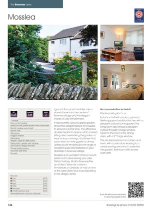bowness_pages_numbered              15/11/11        10:03    Page 146




      The Bowness area




    Mosslea




                                                     l ground floor apartment lies only a        Accommodation in detail
          REF           CHANGE             SLEEPS    stone's throw from the centre of            Private parking for 1 car.
      645                Sat                2        Bowness village and the elegant
                                                                                                 Entrance hall with cloaks cupboard.
                                                     shores of Lake Windermere.
      1 double                                                                                   Well-equipped breakfast kitchen with a
      Gas central heating                            It has a pretty, colourful patio garden,    pleasant outlook to the garden.The
      Bathroom with power shower over corner bath    and offers elegant space for couples
      Electric double oven & grill
                                                                                                 living room also enjoys a pleasant
                                                     to spread out and relax. The attractive     outlook through a large window.
      Electric hob
      Microwave                                      double bedroom opens out to a raised        Open to this room is the dining
      Fridge & freezer                               sitting area overlooking the garden - a     area, with a 2nd large window.
      Dishwasher                                     treat for lazy mornings. You'll even find
      Washer / dryer (in utility room)                                                           The double bedroom is modern and
                                                     room even to invite guests for dinner,
      Pretty patio / garden with furniture                                                       fresh, with a patio door leading to a
      Short walk to village and lake                 unless you're tempted by the range of
                                                                                                 raised seating area which overlooks
      Private parking space                          excellent pubs and eateries on your
      Mountain bike store                                                                        the garden. Bathroom with shower
                                                     doorstep in Bowness village.
      No pets                                                                                    over bath.
                                                     Mosslea is an excellent choice if you'd
                                                     prefer not to drive during your Lake
                                                     District holiday. Stroll to Bowness Pier
                                                     and take a 'steamer' cruise to
                                                     Ambelside or Lakeside, or hop on one
                                                     of the Lake District bus tours departing
                                                     in the village centre.
      Price list
         Low                               £275
         Mid                               £320
         High                              £355
         Peak                              £395
         Premium                           £445
         Christmas/New Year                £455
      See inside back cover for calendar                                                         Scan this with your smart phone
                                                                                                     to view this property online



    146                                                                                                  Bookings by phone 015394 88855
 