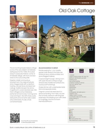 Ambleside_pages_numbered        21/11/11          09:12        Page 15




                                                                                                                        The Ambleside area




                                                                                          Old Oak Cottage




         This enchanting Grade II listed cottage            Accommodation in detail
         is one of the very oldest in Ambleside,            Private parking for 1 car. A pretty
                                                                                                        REF               CHANGE              SLEEPS

         dating back to the 1580s. It's tucked              garden path leads to the solid oak
                                                                                                      199                  Sat                 2
         away in a peaceful historic corner of              entrance door, entrance lobby and         1 double
         Ambleside village, with front and rear             stone-flagged hallway.                    Original working range with open fire
         views to the surrounding fells.                                                              Bathroom with shower over bath
                                                            Cosy but bright lounge / dining room      Dressing room
         Despite a stylish and luxurious                    with open fire set in antique range,      Gas central heating
         refurbishment, the original features               window seat, traditional furniture and    Underfloor heating in kitchen
         shine; flagged slate with underfloor               luxurious soft furnishings.               Gas hob, electric oven
         heating, old oak floors and beamed                                                           Dishwasher
                                                            Shaker kitchen with underheated slate     Washer/dryer
         ceilings, traditional open fire and a
                                                            floor and separate larder.                Microwave
         magnificent curved oak staircase. Old                                                        Fridge
         Oak Cottage is a true hideaway,                    Original curved oak staircase to a        Small garden with slate bench
         perfectly formed for lazy mornings and             spacious landing. From here, access       Delightful views
                                                            the romantic bedroom with king-size       Village centre 2 minutes
         cosy evenings in. But with shops, pubs,
                                                                                                      Countryside walks from the door
         restaurants and romantic lake cruises              brass bed, the dressing room with views   Private parking (1)
         only a stroll away, it's also a truly              to Loughrigg, and the Victorian-          No pets
         convenient base.                                   themed bathroom.



                                                                                                      Price list
                                                                                                         Low                                  £335
                                                                                                         Mid                                  £450
                                                                                                         High                                 £500
                                                                                                         Peak                                 £550
                                                                                                         Premium                              £595
                                                                                                         Christmas/New Year                   £595
                          Scan this with your smart phone                                             See inside back cover for calendar
                          to view this property online



         Book a nearby leisure club online at lakelovers.co.uk                                                                                         15
 