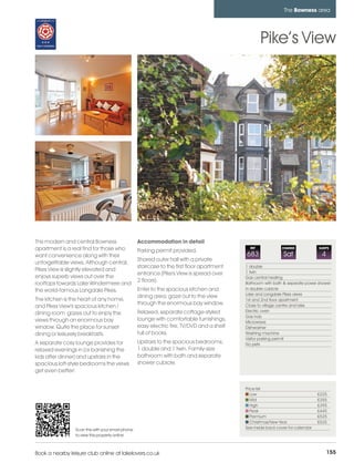 bowness_pages_numbered       16/11/11          09:44        Page 155




                                                                                                                        The Bowness area




                                                                                                             Pike’s View




         This modern and central Bowness                    Accommodation in detail
         apartment is a real find for those who             Parking permit provided.
                                                                                                       REF             CHANGE             SLEEPS

         want convenience along with their                                                           683                Sat                4
                                                            Shared outer hall with a private
         unforgettable views. Although central,
                                                            staircase to the first floor apartment   1 double
         Pikes View is slightly elevated and                                                         1 twin
                                                            entrance (Pike's View is spread over
         enjoys superb views out over the                                                            Gas central heating
                                                            2 floors).
         rooftops towards Lake Windermere and                                                        Bathroom with bath & seperate power shower
         the world-famous Langdale Pikes.                   Enter to the spacious kitchen and        in double cubicle
                                                                                                     Lake and Langdale Pikes views
                                                            dining area; gaze out to the view
         The kitchen is the heart of any home,                                                       1st and 2nd floor apartment
                                                            through the enormous bay window.         Close to village centre and lake
         and Pikes View's spacious kitchen /
                                                            Relaxed, separate cottage-styled         Electric oven
         dining room gazes out to enjoy the
                                                                                                     Gas hob
         views through an enormous bay                      lounge with comfortable furnishings,     Microwave
         window. Quite the place for sunset                 easy electric fire, TV/DVD and a shelf   Dishwasher
         dining or leisurely breakfasts.                    full of books.                           Washing machine
                                                                                                     Visitor parking permit
         A separate cosy lounge provides for                Upstairs to the spacious bedrooms;       No pets
         relaxed evenings in (or banishing the              1 double and 1 twin. Family-size
         kids after dinner) and upstairs in the             bathroom with bath and separate
         spacious loft-style bedrooms the views             shower cubicle.
         get even better!


                                                                                                     Price list
                                                                                                        Low                               £225
                                                                                                        Mid                               £355
                                                                                                        High                              £395
                                                                                                        Peak                              £445
                                                                                                        Premium                           £525
                                                                                                        Christmas/New Year                £525
                          Scan this with your smart phone                                            See inside back cover for calendar
                          to view this property online



         Book a nearby leisure club online at lakelovers.co.uk                                                                                 155
 