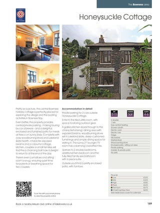 bowness_pages_numbered       15/11/11          10:14        Page 159




                                                                                                                          The Bowness area




                                                                             Honeysuckle Cottage




         Pretty as a picture, this central Bowness          Accommodation in detail
         holiday cottage is perfectly placed for            Private parking for 2 cars outside
                                                                                                       REF               CHANGE           SLEEPS

         exploring the village and the boating              Honeysuckle Cottage.
                                                                                                     515                  Sat             4-6
         activities in Bowness Bay.
                                                            Enter to the tiled utility room, with    2 double
         Even better, the property provides                 space for storing outdoor gear.          1 twin
         central private parking - making touring                                                    Gas central heating
                                                            A gallery kitchen leads through to the   Shower o/bath
         by car a breeze - and a delightul,
                                                            characterful living / dining area with   Electric oven
         enclosed and furnished patio for meals                                                      Electric hob
                                                            exposed beams, woodburning stove
         al-fresco on sunny days. Complete with                                                      Fridge
                                                            set in Lakeland slate, deep-cushioned    Microwave
         cosy woodburning stove and Lakeland
                                                            furnishings and ample dining space for   Washer/dryer
         slate hearth, character exposed
                                                            eating in. The sunny 2nd lounge / TV     Wood burning stove
         beams and a colourful cottage                                                               Enclosed patio / sitting out area
                                                            room has a warming coal effect fire.
         kitchen, couples or small families will                                                     Private parking
         find this a charming bolt hole a delight           Upstairs to 2 double bedrooms,           Garden & private patio
                                                            additional twin bedroom and the          No pets
         to return to at the end of the day.
                                                            fully-tiled family-size bathroom
         There's even a small second sitting
                                                            with 4 piece suite.
         room or snug; ensuring quiet time
         for parents or breathing space for                 Outside you'll find a pretty enclosed
         two couples.                                       patio, with furniture.


                                                                                                     Price list
                                                                                                        Low                               £325
                                                                                                        Mid                               £425
                                                                                                        High                              £550
                                                                                                        Peak                              £625
                                                                                                        Premium                           £675
                                                                                                        Christmas/New Year                £695
                          Scan this with your smart phone                                            See inside back cover for calendar
                          to view this property online



         Book a nearby leisure club online at lakelovers.co.uk                                                                                159
 