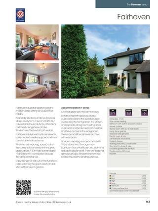 bowness_pages_numbered          15/11/11          10:16        Page 163




                                                                                                                              The Bowness area




                                                                                                                   Fairhaven




         Fairhaven is superbly positioned in the               Accommodation in detail
         most enviable setting for your perfect                Driveway parking for two or three cars.
                                                                                                             REF             CHANGE               SLEEPS

         holiday.                                                                                          271                Sat                  6
                                                               Entrance hall with spacious cloaks
         Peacefully situated just above Bowness                cupboard leads to the superb lounge         2 king size, 1 twin
         village, away from noise and traffic but              overlooking the front garden. The kitchen   Gas central heating
         only a stroll to the local shops, attractions                                                     Bathroom with bath & separate double
                                                               and separate dining room (with games        shower cubicle
         and the stunning shores of Lake                       cupboard and bookcase) both overlook        Shower room with wc & wash basin
         Windermere. The best of both worlds!                  and have access to the rear garden.         Living flame gas fire
         Fairhaven is truly loved by its owners who            There is an additional shower room/wc       Seasonal lake glimpses
                                                                                                           Electric oven & hob
         have created a well-equipped and most                 with washbasin.                             Dishwasher & microwave
         comfortable holiday home.                             Upstairs to two king-size bedrooms (with    Fridge & freezer
                                                                                                           Washing machine, Tumble dryer
         When not out exploring, spread out on                 TVs) and one twin. The large main
                                                                                                           Short stroll to village & lake
         the comfy sofas and relax in the superb               bathroom has a washbasin, wc, bath and      Enclosed garden with furniture
         large lounge. A 40in wide-screen digital              a double-sized shower. There are seasonal   Private parking (2/3) cars
         TV and free Wi-Fi connection will keep                glimpses of Lake Windermere from two        No pets
         the family entertained.                               bedrooms and the landing windows.
         Enjoy dining in or eat out on the furnished
         patio watching the great variety of birds
         who visit Fairhaven's garden.

                                                                                                           Price list
                                                                                                              Low                               £395
                                                                                                              Mid                               £555
                                                                                                              High                              £625
                                                                                                              Peak                              £725
                                                                                                              Premium                           £795
                                                                                                              Christmas/New Year                £825
                             Scan this with your smart phone                                               See inside back cover for calendar
                             to view this property online



         Book a nearby leisure club online at lakelovers.co.uk                                                                                         163
 