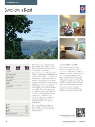 bowness_pages_numbered               15/11/11       10:30   Page 170




      The Bowness area




    Swallow’s Rest




                                                     Although a busy tourist destination,      Accommodation in detail
          REF           CHANGE             SLEEPS    Bowness has a few hidden corners          Garage parking and on-street
      465                Sat                4        where the serene Lakeland scenery         parking right outside the property.
                                                     can be fully appreciated.
      1 double                                                                                 A short flight of steps lead to the front
      1 twin                                         Swallow's Rest is one of these hidden     door, and an internal staircase to the
      Gas central heating                            corners. The apartment might appear
      Gas feature fire
                                                                                               main hall. Well-equipped kitchen,
                                                     plain from the outside... but once you    open to a spacious living area with
      Shower o/bath
      Elec hob & oven                                step inside you'll see what makes it so   large windows, relaxed furnishings,
      Microwave                                      special. From the balcony on a fine       easy gas fire and a dining table well-
      Fridge                                         day, some of England's finest scenery
      Balcony
                                                                                               placed for enjoying the views. Patio
                                                     spreads before you; the mellow stone      doors to the breathtaking balcony
      Garage (1) & on lane parking
      Village nearby                                 of the village at your feet, the lake
                                                                                               Good-sized double bedroom,
      No pets                                        sparkling beyond and the mountains
                                                                                               pleasant twin bedroom and neat
                                                     a background patchwork of green
                                                                                               bathrooom with shower over bath.
                                                     against the blue sky. Even from the
                                                     comfort of the spacious living and
                                                     dining room, the views can be
                                                     admired. The accommodation is
                                                     well presented, fresh, modern
                                                     and comfortable for couples or
                                                     families alike.
      Price list
         Low                               £325
                                                     A convenient base for exploring
         Mid                               £375      Bowness, Lake Windermere and
         High                              £450      beyond, with an outlook reserved
         Peak                              £525      for a lucky few!
         Premium                           £550
         Christmas/New Year                £565
      See inside back cover for calendar                                                       Scan this with your smart phone
                                                                                                   to view this property online



    170                                                                                                Bookings by phone 015394 88855
 