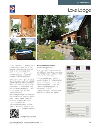 bowness_pages_numbered        15/11/11          10:39        Page 179




                                                                                                                           The Bowness area




                                                                                                          Lake Lodge




         A luxury Lake District lodge with hot tub,          Accommodation in detail
         in a superbly romantic setting. With                Private parking for 1 car.
                                                                                                          REF             CHANGE             SLEEPS

         panoramic views through full length                                                            550                Sat                2
                                                             Enter via hallway to the cosy lounge,
         windows and overlooking Lake
                                                             with full length patio doors overlooking   1 four poster
         Windermere, Lake Lodge is a unique                                                             Electric heating
                                                             Lake Windermere, woodburning stove
         retreat for a special occasion or                                                              Woodburning stove
                                                             and sumptuous furnishings.
         honeymoon in the Lake District.                                                                Superb external 'Hot Tub'
                                                             Double bedroom with a raised               Shower room with power shower
         It's perfect for exploring the Lakeland                                                        Electric oven & hob
                                                             platform to show off the fabulous four-
         countryside, but equally well-placed to                                                        Fridge & freezer
                                                             poster bed. Separate shower room.          Microwave
         enjoy the delights of Bowness village
                                                             The kitchen is well-equipped, with         Washing machine
         which is only a couple of miles away.
                                                                                                        Tumble dryer
         Lake Lodge is full of character; cosy               pleasant dining space next to a            Dishwasher
         and homely with wonderful touches                   picturesque window.                        Superb lake views
         such as a four-poster bed and                       Outside, you'll find a scenic decked       Garden with decked patios
                                                                                                        Private parking
         woodburning stove.                                  terrace and garden with hot tub.           Pets welcome
         Dine in alongside a picture window, sit
         out on your decked terrace to admire
         the location, or soak in the jacuzzi
         hot tub with a glass of something
         special. Unforgettable!
         The owners regret that this property                                                           Price list
         does not accept babies, and is not                                                                Low                               £395
                        advisable for the infirm.                                                          Mid                               £495
                                                                                                           High                              £540
                                                                                                           Peak                              £595
                                                                                                           Premium                           £625
                                                                                                           Christmas/New Year                £625
                           Scan this with your smart phone                                              See inside back cover for calendar
                           to view this property online



         Book a nearby leisure club online at lakelovers.co.uk                                                                                    179
 