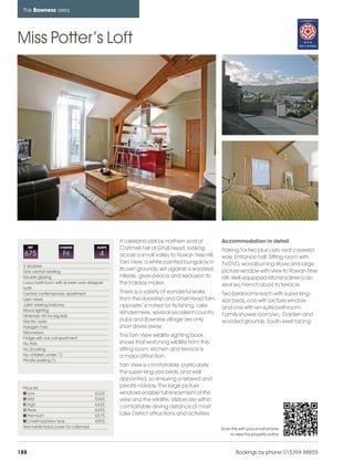 bowness_pages_numbered              15/11/11        11:04    Page 188




      The Bowness area




    Miss Potter’s Loft




                                                     A Lakeland idyll by northern end of          Accommodation in detail
          REF           CHANGE             SLEEPS    Cartmell Fell at Ghyll Head, looking         Parking for two plus cars, rear covered
      675                 Fri                4       across a small valley to Rowan Tree Hill.    way, Entrance hall, Sitting room with
                                                     Tarn View, a white painted bungalow in       TV/DVD, woodburning stove and large
      2 doubles
      Gas central heating
                                                     its own grounds, set against a wooded        picture window with view to Rowan Tree
      Double glazing                                 hillside, gives peace and seclusion to       Hill. Well equipped kitchen/diner (can
      Luxury bathroom with shower over designer      the holiday maker.                           seat six) French doors to terrace.
      bath
      Central contemporary apartment                 There is a variety of wonderful walks        Two bedrooms each with super king-
      Lake Views                                     from the doorstep and Ghyll Head Tarn,       size beds, one with picture window
      Juliet viewing balcony                         opposite, is noted for fly fishing. Lake
      Mood lighting
                                                                                                  and one with en-suite bathroom.
                                                     Windermere, several excellent country        Family shower room/wc. Garden and
      Nintendo Wii for big kids
      Electric oven                                  pubs and Bowness village are only            wooded grounds. South-west facing.
      Halogen hob                                    short drives away.
      Microwave
      Fridge with ice compartment
                                                     The Tarn View wildlife sighting book
      No Pets                                        shows that watching wildlife from the
      No Smoking                                     sitting room, kitchen and terrace is
      No children under 12                           a major attraction.
      Private parking (1)
                                                     Tarn View is comfortable, particularly
                                                     the super king-size beds, and well
                                                     appointed, so ensuring a relaxed and
      Price list                                     private holiday. The large picture
         Low                               £320      windows enable full enjoyment of the
         Mid                               £365      view and the wildlife. Visitors are within
         High                              £425
                                                     comfortable driving distance of most
         Peak                              £495
         Premium                           £575      Lake District attractions and activities.
         Christmas/New Year                £595
      See inside back cover for calendar                                                          Scan this with your smart phone
                                                                                                      to view this property online



    188                                                                                                   Bookings by phone 015394 88855
 