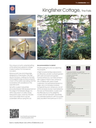 Ambleside_pages numbered        14/11/11          11:40        Page 23




                                                                                                                         The Ambleside area




                                                                    Kingfisher Cottage, The Falls




         The unique romantic waterfall setting              Accommodation in detail
         of this detached Lakeland cottage                  Private parking for one car adjoining
                                                                                                          REF             CHANGE             SLEEPS

         makes it perfect for that special                  the property.
                                                                                                        275                Sat                 2
         occasion.
                                                            A flight of external steps descends to      1 spacious double, four poster bed
         Spacious yet cosy and intriguingly                 an attractive, private courtyard garden     Bathroom (renewed in 2011) with shower over
         designed on three levels, it sits high                                                         L-shaped shower bath
                                                            with rustic love seat and garden            Double glazing
         above the beck, nestling into the side             furniture where you can relax al fresco     Gas central heating
         of Stockghyll Gorge and savouring the              with a glass of wine or two; entrance       Microwave
         charm of the water cascading over the              into a hallway with useful cloaks           Electric oven/hob
         rocks below with woodland on the                                                               Fridge/freezer
                                                            cupboard; a small stairway leads to a       Dishwasher
         opposite bank.                                     large, very comfortably furnished           Washer/dryer
         Set within a select, beautifully                   lounge/dining room where you can sit        Private parking (1)
         renovated Bobbin Mill development on               at the windows and be mesmerised by         Courtyard garden and patio with
                                                                                                        garden furniture
         the edge of Ambleside village, it is               the river as it flows below, or peer over   Waterfall setting
         within easy reach of cafés, shops,                 the little balcony to the delightful        No babies
         restaurants, pubs, cinemas, the lake               modern kitchen beneath; beautifully         No pets
         and many walks which can be                        co-ordinated bedroom with four poster
         undertaken without using the car.                  bed; excellent new bathroom in 2011.



                                                                                                        Price list
                                                                                                           Low                               £395
                                                                                                           Mid                               £495
                                                                                                           High                              £555
                                                                                                           Peak                              £615
                                                                                                           Premium                           £650
                                                                                                           Christmas/New Year                £675
                          Scan this with your smart phone                                               See inside back cover for calendar
                          to view this property online



         Book a nearby leisure club online at lakelovers.co.uk                                                                                        23
 