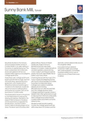 Coniston_pages      15/11/11      14:07     Page 238




      The Coniston area




    Sunny Bank Mill, Torver




     Beautifully situated on the tranquil        glides softly by. Places of interest            dramatic central Lakeland fells around
     and picturesque western shores of           nearby are, Ruskin’s home at                    the Langdale valleys.
     Coniston Water, in an idyllic setting on    Brantwood and the new Ruskin                    If you yearn for true Lakeland
     the banks of a gently flowing river. This   Museum in Coniston; Holker Hall with it’s       character in idyllic surroundings
     three hundred year old charismatic          wonderful gardens, award winning                with a well equipped, comfortably
     stone built Lakeland mill has now           motor museum and frequent special               furnished holiday home, look no
     created THREE ingenious and delightful      events; the South Lakes Wildlife Park at        further as one of these three is sure
     cottage apartments.                         Dalton, and many others.                        to deliver.
     These three rustic cottage apartments       Charming the ear with the music of it’s
     boast a private lake frontage, less than    many moods and delighting the eye
     350 yards away, approached via a            with the rich roll and sparkle of it’s water,
     grassy track, which leads past an           Torver Beck tumbles past Dipper
     attractive small wood and through a         Cottage over a series of waterfalls.
     meadow to the lakeshore. Guests are         Dippers are enchanting
     welcome to launch sailing boats or          little birds and can often be watched
     wind surfers as no power craft can be       from the cottage windows. Robin
     launched on Coniston water.                 Cottage overlooks it’s garden where a
     The private beach shown in the picture,     resident robin often grows bold enough
     is a wonderful place to soak up the         to take food from the hand, while pretty
     relaxing atmosphere. Peel Island, the       Wren Cottage enjoys views towards
     original ‘Wild Cat Island’ of Swallows      Coniston Water and is itself a romantic
     and Amazons fame, is opposite the           retreat for two.
     private beach, and the Coniston             Situated amidst beautiful walking
     Launch calls at a landing stage not far     country, the cottage apartments are
     away. The steam yacht Gondola often         within easy reach of Coniston and the




    238                                                                                                Bookings by phone 015394 88855
 