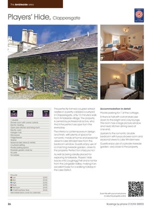 Ambleside_pages_numbered                  16/11/11   16:54     Page 26




      The Ambleside area




    Players’ Hide, Clappersgate




                                                     This perfectly formed couples' retreat     Accommodation in detail
         REF            CHANGE              SLEEPS   nestles in a pretty cobbled courtyard      Private parking for 1 at the cottage.
         240             Sat                 2       in Clappersgate, only 10 minute’s walk
                                                                                                Entrance hall with a short staircase
                                                     from Ambleside village. The property
      1 double                                                                                  down to the bright and cosy lounge.
      Shower room with corner cubicle
                                                     is owned by professional actors, who
                                                                                                This room has a large picture window
      Electric heating                               find it the perfect escape from the
                                                                                                and neat, kitchen dining area at
      Open plan kitchen and living room              everyday.
      Electric oven                                                                             one end.
      Halogen hob                                    The interior is contemporary in design
                                                                                                Upstairs to the romantic double
      Microwave                                      and finish, with plenty of space for
      Fridge/freezer                                                                            bedroom with luxury shower room and
                                                     romantic meals at home and seasonal
      Washer                                                                                    seasonal views to Lake Windermere.
                                                     views to Lake Windermere from the
      Seasonal lake views (in winter)
      Courtyard setting                              bedroom window. Guests enjoy use of        Guests enjoy use of a private riverside
      Private parking space                          a charming riverside garden, close to      garden, very close to the property.
      Riverside garden close by                      the property. Perfect for a lazy picnic!
      No pets
      No babies                                      As well as being ideally placed for
                                                     exploring Ambleside, Players’ Hide
                                                     backs onto Loughrigg Fell and is not far
                                                     from the Langdale Valley, making it an
                                                     excellent base for a walking holiday in
                                                     the Lake District.
      Price list
         Low                               £295
         Mid                               £335
         High                              £365
         Peak                              £395
         Premium                           £445
         Christmas/New Year                £445
      See inside back cover for calendar                                                        Scan this with your smart phone
                                                                                                    to view this property online



    26                                                                                                  Bookings by phone 015394 88855
 