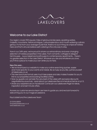 LL_2012_Brochure_180x240_SP:Layout 1     23/11/11   10:56   Page 3




          Welcome to our Lake District
          Our region covers 900 square miles of glorious landscapes, sparkling waters,
          majestic mountains, historical intrigue, cultural splendour and mouth-watering culinary
          genius. It’s far from your average tourist trail; there’s no such thing as a typical holiday
          here and that’s why we believe self-catering is the only way to stay.

          Now in our 34th year, we’re proud to share our extraordinary and ever-changing
          selection of holiday properties in the Lakes. From romantic cottages to elegant
          farmhouses... luxury lakeshore boathouses to contemporary apartments... there’s
          no greater selection in the Lake District. Whoever you are and whatever you love;
          you’ll find a place to make your own while you’re here.

          New this year...
          • We’ve revamped our website to make your online searching quicker, easier
            and more specific to your wants and needs. Be as fussy as you like, just be yourself
            at lakelovers.co.uk
          • This new brochure format uses much less paper,and also makes it easier for you to
            link to our properties and booking facilities online.
          • Now our guests can sample the very best of the Lakes with exclusive discounts
            negotiated by yours truly - read about our Lakelovers Recommends scheme on p13.
          • Share your experiences on Facebook! Come join our Lakelovers Page for ideas,
            inspiration and last minute offers.

          As ever,our customer service team are here to guide you and we look forward to
          welcoming you to our magical Lakeland.

          Paul Liddell and the Lakelovers Team

          (015394) 88855
          enquiries@lakelovers.co.uk
          www.lakelovers.co.uk




                                                                                                         03
 