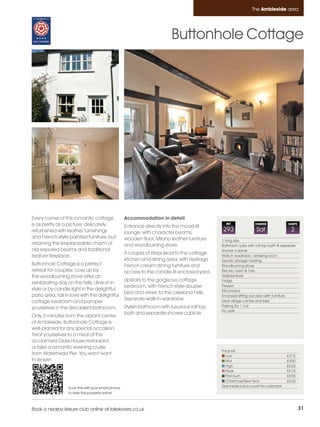 Ambleside_pages numbered         14/11/11          12:23        Page 31




                                                                                                                          The Ambleside area




                                                                                    Buttonhole Cottage




         Every corner of this romantic cottage               Accommodation in detail
         is as pretty as a picture; delicately               Entrance directly into the mood-lit
                                                                                                          REF              CHANGE              SLEEPS

         refurbished with leather furnishings                lounge, with character beams,
                                                                                                        293                 Sat                  2
         and French-style painted furniture, but             wooden floor, Milano leather furniture     1 King size
         retaining the irreplaceable charm of                and woodburning stove.                     Bathroom suite with roll top bath & separate
         old exposed beams and traditional                                                              shower cubicle
                                                             A couple of steps lead to the cottage
         feature fireplace.                                                                             Walk-in wardrobe / dressing room
                                                             kitchen and dining area, with Heritage     Electric storage heating
         Buttonhole Cottage is a perfect                     French cream dining furniture and          Woodburning stove
         retreat for couples; cosy up by                     access to the candle-lit enclosed yard.    Electric oven & hob
         the woodburning stove after an                                                                 Washer/dryer
                                                             Upstairs to the gorgeous cottage           Fridge
         exhilarating day on the fells, dine-in in
                                                             bedroom, with French-style double          Freezer
         style or by candle light in the delightful                                                     Microwave
                                                             bed and views to the Lakeland Fells.
         patio area, fall in love with the delightful                                                   Enclosed sitting out area with furniture
                                                             Separate walk-in wardrobe.                 Near village centre and lake
         cottage bedroom and pamper
                                                             Stylish bathroom with luxurious roll top   Parking for 1 car
         yourselves in the decadent bathroom.
                                                                                                        No pets
                                                             bath and separate shower cubicle.
         Only 3 minutes from the vibrant centre
         of Ambleside, Buttonhole Cottage is
         well-placed for any special occasion.
         Treat yourselves to a meal at the
         acclaimed Glass House restaurant,
         or take a romantic evening cruise
                                                                                                        Price list
         from Waterhead Pier. You won't want                                                               Low                                £375
         to leave!                                                                                         Mid                                £450
                                                                                                           High                               £525
                                                                                                           Peak                               £575
                                                                                                           Premium                            £595
                                                                                                           Christmas/New Year                 £625
                           Scan this with your smart phone                                              See inside back cover for calendar
                           to view this property online



         Book a nearby leisure club online at lakelovers.co.uk                                                                                          31
 