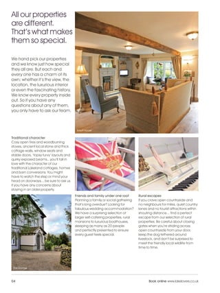 LL_2012_Brochure_180x240_SP:Layout 1              23/11/11     10:56    Page 4




    All our properties
    are different.
    That’s what makes
    them so special.

    We hand pick our properties
    and we know just how special
    they all are. But each and
    every one has a charm of its
    own; whether it’s the view, the
    location, the luxurious interior
    or even the fascinating history.
    We know every property inside
    out. So if you have any
    questions about any of them,
    you only have to ask our team.



                                               Birkett House

    Traditional character
    Cosy open fires and woodburning
    stoves, ancient local stone and thick
    cottage walls, window seats and
    stable doors, ‘topsy turvy’ layouts and
    quirky exposed beams...you’ll fall in
    love with the character of our
    traditional Lakeland cottages, homes
    and barn conversions. You might
    have to watch the step or mind your
    head on doorways... be sure to ask us
    if you have any concerns about
    staying in an older property.
                                              Friends and family under one roof        Rural escapes
                                              Planning a family or social gathering    If you crave open countryside and
                                              that’s long overdue? Looking for         no neighbours for miles, quiet country
                                              fabulous wedding accommodation?          lanes and no tourist attractions within
                                              We have a surprising selection of        shouting distance... find a perfect
                                              larger self-catering properties, rural   escape from our selection of rural
                                              mansions to luxurious boathouses,        properties. Be careful about closing
                                              sleeping as many as 20 people            gates when you’re striding across
                                              and perfectly presented to ensure        open countryside from your door,
                                              every guest feels special.               keep the dog tethered around
                                                                                       livestock, and don’t be surprised to
                                                                                       meet the friendly local wildlife from
                                                                                       time to time.




     The Grange




    04                                                                                       Book online www.lakelovers.co.uk
 