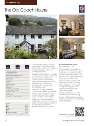 Ambleside_pages numbered                 14/11/11   12:28      Page 42




      The Ambleside area




    The Old Coach House




                                                    Contemporary and eclectic within,           Accommodation in detail
         REF             CHANGE            SLEEPS   this boutique 17th century cottage          Private parking for 1 car.
         601              Sat               2       apartment lies within a pretty cobbled
                                                                                                Enter to the bright and airy living /
                                                    courtyard, alongside the manor
      King size four poster                                                                     dining room, with chocolate leather
      Night storage heating
                                                    house it once served.
                                                                                                corner sofa set on light oak flooring,
      Electric pebble fire                          Only a 15 minute stroll from Ambleside,
      Bathroom with shower over bath
                                                                                                wall-mounted fire and raised LCD TV.
                                                    and a couple of miles from the famous       This room opens out to a sunny patio
      Close to lake and village
      Electric oven                                 Drunken Duck Inn, this peaceful             overlooked by Loughrigg Fell.
      Halogen hob                                   location is perfect for a romantic
      Microwave                                                                                 Neat, well-equipped kitchen with
                                                    retreat or honeymoon at any time of
      Fridge                                                                                    everything you need for dining in.
                                                    year. A path leads directly onto
      Washing machine
      Fabulous views                                Loughrigg Fell, for those who like          Boutique bedroom with wrought
      Dressing room                                 an exhilarating walk.                       iron king-size four-poster bed.
      Cobbled courtyard setting                                                                 Separate dressing room with
      Private patio with furniture
                                                    Inside, find a homely retreat with
                                                                                                pretty chaise longue.
      Riverside garden                              individual style, stunning fell views and
      No pets                                       a host of creature comforts - Laura         Bathroom with shower over bath
      Private parking                               Ashley furnishings and Farrow & Ball        and Trevatine natural stone tiling.
      No babies or children permitted.
                                                    colours complete the atmosphere.            Outside, the patio is a serene suntrap.
                                                    The bedroom suite is perhaps the            A path leads directly from the cottage
                                                    centrepiece; a wrought iron four-poster     onto Loughrigg Fell.
      Price list                                    bed, a wonderfully girly dressing room
         Low                               £335     and a pampering bathroom
         Mid                               £395     displaying Trevatine natural stone.
         High                              £475
         Peak                              £530
         Premium                           £560
         Christmas/New Year                £560
      See inside back cover for calendar                                                        Scan this with your smart phone
                                                                                                    to view this property online



    42                                                                                                  Bookings by phone 015394 88855
 