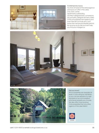 LL_2012_Brochure_180x240_SP:Layout 1          24/11/11       09:33     Page 5




                                                                                Contemporary luxury
                                                                                You’ll be amazed at the extravagance
                                                                                and luxury on offer in the Lakes.
                                                                                Chic town centre
                                                                                apartments,outstanding
                                                                                architect-designed barn conversions,
                                                                                jacuzzi baths, designer kitchens, state-
                                                                                of-the-art entertainment systems and
                                                                                even free WiFi for those who can’t
                                                                                leave their fast-paced lifestyle behind.
                                                                                Be as picky as you like and we’ll help
                                                                                you find your indulgence.
           Potter Cottage                          Roseberry Cottage




           Idle Mill



                                                                                  Did you know?
                                                                                  All our properties are awarded at
                                                                                  least a 3 star rating by Visit Britain,
                                                                                  so you can be assured of a high
                                                                                  standard of accommodation,
                                                                                  whichever property you choose.
                                                                                  We also offer more luxurious
                                                                                  5 star properties than any other
                                                                                  agency in the Lake District.




           The Boathouse




          call 015394 88855 or email bookings@lakelovers.co.uk                                                              05
 