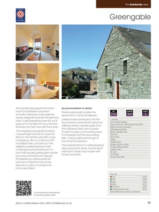 Ambleside_pages numbered        14/11/11          12:42        Page 51




                                                                                                                        The Ambleside area




                                                                                                       Greengable




         This sophisticated apartment at the                Accommodation in detail
         heart of Ambleside is a perfect                    Private parking right outside the
                                                                                                         REF             CHANGE                SLEEPS

         romantic hideaway. Surrounded by                   apartment in central Ambleside.
                                                                                                       256                Sat                   2
         vibrant village life and with Windermere
                                                            Lakeland staircase leads to the first      1 double
         Lake Cruises departing close-by, you'll                                                       Gas central heating
                                                            floor entrance and hall with space for
         gaze out to the fells from your top floor                                                     Luxury bathroom with shower over bath
                                                            walking clobber. Upstairs again to to
         windows and fall in love with the scene.                                                      Welcome pack provided
                                                            the 'hideaway' itself, and a superb        Bathrobes provided
          The property is beautifully furnished,            modern lounge commanding views             Electric double oven
         cosy yet bright and full of character.             to Ambleside and the surrounding           Gas hob
         Relax on the leather sofa after a day                                                         Microwave
                                                            fells. A dining hall leads through to      Fridge
         of exploring, dine in or dine out with             the romantic bedroom.                      Washer/dryer
         incredible ease, and rest-up in the                                                           Village centre location
                                                            The breakfast kitchen is well-equipped,
         delightful vaulted bedroom with                                                               Private parking space
                                                            also enjoying the views, and the sky-lit   Superb views
         contemporary sky-lit bathroom to
                                                            bathroom is sleek and modern with          No pets
         boot. With private parking right outside
                                                            shower over bath.                          No babies
         your door (a real bonus in popular                                                            Secure bike store
         Ambleside) you will be perfectly
         placed to make the most of any
         special occasion or honeymoon
         in the Lake District.

                                                                                                       Price list
                                                                                                          Low                               £335
                                                                                                          Mid                               £395
                                                                                                          High                              £425
                                                                                                          Peak                              £475
                                                                                                          Premium                           £495
                                                                                                          Christmas/New Year                £525
                          Scan this with your smart phone                                              See inside back cover for calendar
                          to view this property online



         Book a nearby leisure club online at lakelovers.co.uk                                                                                          51
 