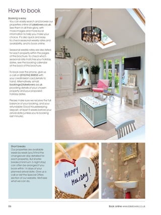 LL_2012_Brochure_180x240_SP:Layout 1             24/11/11        09:33   Page 6




    How to book                                Annisgarth Howe



    Booking is easy
    · You can easily search and browse our
      properties online at Lakelovers.co.uk.
      See them in all their glory, with
      more images and more local
      information to help you make your
      choice. It’s also quick and easy
      to check seasonal weekly rates and
      availability, and to book online.

    · Seasonal weekly rates are also listed
      for each property within the pages
      of this brochure. To check which
      seasonal rate matches your holiday
      dates, see the booking calendar
      at the back of this brochure.

    · To book over the phone, give us
      a call on (015394) 88855 with
      your credit/debit card details to
      hand. Alternatively, email:
      bookings@lakelovers.co.uk
      providing details of your chosen
      property and your proposed
      holiday dates.

    · Please make sure we receive the full
      balance of your booking, and your
      refundable Good Housekeeping
      deposit, at least 8 weeks before your
      arrival date (unless you’re booking
      last minute).




      Short breaks
      Our properties are available
      week-by-week (you’ll find the
      changeover day detailed for
      each property). But shorter
      breaks (minimum 3-night stay)
      can often be arranged if you
      book within 14 days of your
      planned arrival date. Give us a
      call or visit the Special Offers
      section of our website. We’ll see
      what we can do.




    06                                                                            Book online www.lakelovers.co.uk
 