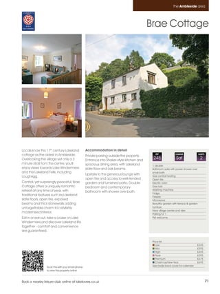 Ambleside_pages numbered        14/11/11          13:00        Page 71




                                                                                                                       The Ambleside area




                                                                                                     Brae Cottage




         Locals know this 17th century Lakeland             Accommodation in detail
                                                                                                        REF
         cottage as the oldest in Ambleside.                Private parking outside the property.
                                                                                                                         CHANGE                SLEEPS

         Overlooking the village yet only a 3               Entrance into Shaker-style kitchen and
                                                                                                      245                 Sat                   2
         minute stroll from the centre, you'll              spacious dining area, with Lakeland       1 double
         enjoy views towards Lake Windermere                slate floor and oak beams.                Bathroom suite with power shower over
         and the Lakeland Fells, including                                                            small bath
                                                            Upstairs to the generous lounge with
         Loughrigg.                                                                                   Gas central heating
                                                            open fire and access to well-tended       Open fire
         Central, yet surprisingly peaceful, Brae           garden and furnished patio. Double        Electric oven
         Cottage offers a uniquely romantic                 bedroom and contemporary                  Gas hob
         retreat at any time of year, with                                                            Washing machine
                                                            bathroom with shower over bath.           Fridge
         traditional features such as Lakeland                                                        Freezer
         slate floors, open fire, exposed                                                             Microwave
         beams and thick stonewalls adding                                                            Beautiful garden with terrace & garden
         unforgettable charm to a stylishly                                                           furniture
                                                                                                      Near village centre and lake
         modernised interior.                                                                         Parking for 1
         Eat in or eat out, take a cruise on Lake                                                     Pet welcome
         Windermere and discover Lakeland life
         together - comfort and convenience
         are guaranteed.


                                                                                                      Price list
                                                                                                         Low                               £335
                                                                                                         Mid                               £395
                                                                                                         High                              £495
                                                                                                         Peak                              £595
                                                                                                         Premium                           £675
                                                                                                         Christmas/New Year                £695
                          Scan this with your smart phone                                             See inside back cover for calendar
                          to view this property online



         Book a nearby leisure club online at lakelovers.co.uk                                                                                          71
 