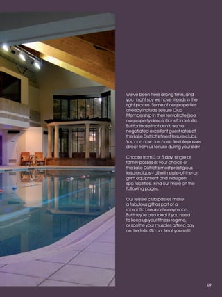 LL_2012_Brochure_180x240_SP:Layout 1   23/11/11   10:56   Page 9




                                                              We’ve been here a long time, and
                                                              you might say we have friends in the
                                                              right places. Some of our properties
                                                              already include Leisure Club
                                                              Membership in their rental rate (see
                                                              our property descriptions for details).
                                                              But for those that don’t, we’ve
                                                              negotiated excellent guest rates at
                                                              the Lake District’s finest leisure clubs.
                                                              You can now purchase flexible passes
                                                              direct from us for use during your stay!

                                                              Choose from 3 or 5 day, single or
                                                              family passes at your choice of
                                                              the Lake District’s most prestigious
                                                              leisure clubs – all with state-of-the-art
                                                              gym equipment and indulgent
                                                              spa facilities. Find out more on the
                                                              following pages.

                                                              Our leisure club passes make
                                                              a fabulous gift as part of a
                                                              romantic break or honeymoon.
                                                              But they’re also ideal if you need
                                                              to keep up your fitness regime,
                                                              or soothe your muscles after a day
                                                              on the fells. Go on, treat yourself!




                                                                                                          09
 