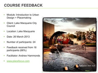 COURSE FEEDBACK
▸ Module: Introduction to Urban
Design + Placemaking
▸ Client: Lake Macquarie City
Council
▸ Location: Lake Macquarie
▸ Date: 26 March 2013
▸ Number of participants: 24
▸ Feedback received from 16
participants (66%)
▸ Facilitator: Andrew Hammonds
▸ www.placefocus.com
Charlestown, NSW, AUS
 