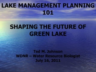 LAKE MANAGEMENT PLANNING 101 SHAPING THE FUTURE OF GREEN LAKE Ted M. Johnson WDNR – Water Resource Biologist July 16, 2011 