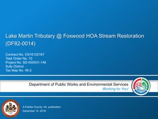 A Fairfax County, VA, publication
Department of Public Works and Environmental Services
Working for You!
Lake Martin Tributary @ Foxwood HOA Stream Restoration
(DF82-0014)
Contract No. CN16125167
Task Order No. 10
Project No. SD-000031-148
Sully District
Tax Map No. 46-2
December 14, 2018
 