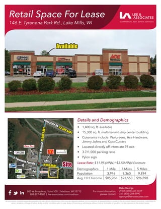 Details and Demographics
• 1,400 sq. ft. available
• 15,300 sq. ft. multi-tenant strip center building
• Cotenants include: Walgreens, Ace Hardware,
Jimmy Johns and Cost Cutters
• Located directly off Interstate 94 exit
• 3.7/1,000 parking ratio
• Pylon sign
Lease Rate: $11.95 (NNN) *$3.50 NNN Estimate
800 W. Broadway, Suite 500 | Madison, WI 53713
608-327-4000 | lee-associates.com/madison
For more information,
please contact:
Blake George
Direct: (608) 327-4019
Cell: (608) 209-9990
bgeorge@lee-associates.com
All information furnished regarding property for sale, rental or ﬁnancing is from sources deemed reliable, but no warranty or representation is made to the accuracy thereof and same is submitted to
errors, omissions, change of price, rental or other conditions prior to sale, lease or ﬁnancing or withdrawal without notice. No liability of any kind is to be imposed on the broker herein.
Retail Space For Lease
146 E. Tyranena Park Rd., Lake Mills, WI
800 W. Broadway, Suite 500 | Madison, WI 53713
608-327-4000 | lee-associates.com/madison
For more information,
please contact:
Blake George
Direct: (608) 327-4019
Cell: (608) 209-9990
bgeorge@lee-associates.com
Demographics 1 Mile 3 Miles 5 Miles
Population 3,946 8,360 9,894
Avg. H.H. Income $85,986 $93,553 $96,898
Site
Site
N
.
M
a
i
n
S
t
.
N
.
M
a
i
n
S
t
.
1
2
,
0
0
0
A
A
D
T
1
2
,
0
0
0
A
A
D
T
Interstate 94
Interstate 94 33,500 AADT
33,500 AADT
Available
Available
E. Tyranena Park R
E. Tyranena Park Rd. 9,900 AADT
9,900 AADT
 