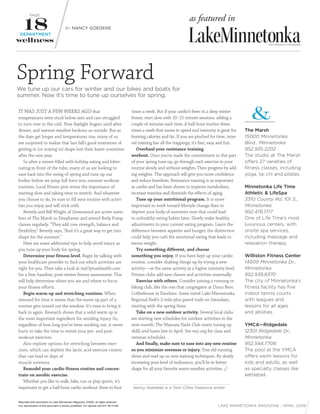 PAGE
                                                                                                                             as featured in
                                         BY NANCY GOEDEKE
 DEPARTMENT




Spring Forward
We tune up our cars for winter and our bikes and boats for
summer. Now it’s time to tune up ourselves for spring.

IT WAS JUST A FEW WEEKS AGO that                                                            times a week. But if your cardio’s been in a deep winter
temperatures were stuck below zero and cars struggled                                       freeze, start slow with 10–15 minute sessions, adding a
to turn over in the cold. Now daylight lingers until after                                  couple of minutes each time. A half-hour routine three
dinner, and warmer weather beckons us outside. But as                                       times a week that varies in speed and intensity is great for    The Marsh
the days get longer and temperatures rise, many of us                                       burning calories and fat. If you are pinched for time, inter-   15000 Minnetonka
are surprised to realize that last fall’s good intentions of                                val training has all the trappings; it’s fast, easy and fun.    Blvd., Minnetonka
getting in (or staying in) shape lost their luster sometime                                    Overhaul your resistance training                            952.935.2202
after the new year.                                                                         workout. Once you’ve made the commitment to this part           The studio at The Marsh
   So after a winter filled with holiday eating and hiber-                                  of your spring tune-up, go through each exercise in your        offers 27 varieties of
nating in front of the tube, many of us are looking to                                      routine slowly and without weights. Then progress by add-       fitness classes, including
ease back into the swing of spring and tune up our                                          ing weights. This approach will give you more confidence        yoga, tai chi and pilates.
bodies before we jump full force into summer workout                                        and reduce boredom. Resistance training is as important
routines. Local fitness pros stress the importance of                                       as cardio and has been shown to improve metabolism,             Minnetonka Life Time
starting slow and taking time to stretch. And whatever                                      increase stamina and diminish the effects of aging.             Athletic & LifeSpa
you choose to do, be sure to fill your routine with activi-                                    Tune up your nutritional program. It is more                 3310 County Rd. 101 S.,
ties you enjoy and will stick with.                                                         important to work toward lifestyle change than to               Minnetonka
   Beverly and Bill Wright of Greenwood are active mem-                                     deprive your body of nutrients now that could lead              952.476.1717
bers of The Marsh in Deephaven and attend Body Pump                                         to unhealthy eating habits later. Slowly make healthy           One of Life Time’s most
classes regularly. “They add core strength, balance and                                     adjustments to your current eating program. Learn the           luxurious centers, with
flexibility,” Beverly says, “And it’s a great way to get into                               difference between appetite and hunger; the distinction         onsite spa services,
shape for the summer.”                                                                      could help you curb the emotional eating that leads to          including massage and
   Here are some additional tips to help avoid injury as                                    excess weight.                                                  relaxation therapy.
you tune up your body for spring.                                                              Try something different, and choose
   Determine your fitness level. Begin by talking with                                      something you enjoy. If you have kept up your cardio            Williston Fitness Center
your healthcare provider to find out which activities are                                   routine, consider shaking things up by trying a new             14509 Minnetonka Dr.,
right for you. Then take a look at myOptumhealth.com                                        activity—or the same activity at a higher intensity level.      Minnetonka
for a free, baseline, post-winter fitness assessment. This                                  Fitness clubs add new classes and activities seasonally.        952.939.8370
will help determine where you are and where to focus                                           Exercise with others. Consider joining a running or          The city of Minnetonka’s
your fitness efforts.                                                                       biking club, like the one that congregates at Dunn Bros.        fitness facility has five
   Begin warm-up and stretching routines. When                                              Coffeehouse in Excelsior. Some travel Lake Minnetonka           indoor tennis courts
stressed for time it seems that the warm up part of a                                       Regional Park’s 2-mile-plus paved trails on Saturdays,          with leagues and
routine gets tossed out the window. It’s time to bring it                                   starting with the spring thaw.                                  lessons for all ages
back in again. Research shows that a solid warm up is                                          Take on a new outdoor activity. Several local clubs          and abilities.
the most important ingredient for avoiding injury. So,                                      are starting new schedules for outdoor activities in the
regardless of how long you’ve been working out, it never                                    next month. The Wayzata Yacht Club starts tuning up             YMCA—Ridgedale
hurts to take the time to revisit your pre- and post-                                       skills and boats late in April. See wyc.org for class and       12301 Ridgedale Dr.,
workout exercises.                                                                          seminar schedules.                                              Minnetonka
   Also explore options for stretching between exer-                                           And finally, make sure to ease into any new routine          952.544.7708
cises, which can deplete the lactic acid exercise creates                                   so you minimize soreness or injury. Toss old running            The pool at the YMCA
that can lead to days of                                                                    shoes and read up on new training techniques. By slowly         offers swim lessons for
muscle soreness.                                                                            increasing your level of endurance, you’ll be in better         kids and adults, as well
   Remodel your cardio fitness routine and concen-                                          shape for all your favorite warm-weather activities. //         as specialty classes like
trate on aerobic exercise.                                                                                                                                  kettlebell.
   Whether you like to walk, bike, run or play sports, it’s
important to get a half-hour cardio workout three to four                                    Nancy Goedeke is a Twin Cities freelance writer.


Reprinted with permission of Lake Minnetonka Magazine. ©2009, all rights reserved.
Any reproduction of this document is strictly prohibited. For reprints call 612.787.3148.                                                    LAKE MINNETONKA MAGAZINE / APRIL 2009
 