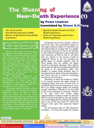 - The Truth of Life
- Near-Death Experiences (NDE)
- History of Research on Near-Death
Experiences

- Special Common Features of NearDeath Experiences
- Points of Arguments about NearDeath Experiences

1

Issue no.1

Dudjom Buddhist Association (International) Tel (852) 2558 3680 Fax (852) 3157 1144
：
：
4th Floor, Federal Centre, 77 Sheung On Street, Chaiwan, Hong Kong

Youtube

www.youtube.com/user/DudjomBuddhist

Facebook

Website：http://www.dudjomba.com

www.facebook.com/DudjomBuddhist

Email： info@dudjomba.org.hk

土豆
http://www.tudou.com/home/dudjom

优酷
http://i.youku.com/dudjom

Copyright Owner:
Dudjom Buddhist Association
International Limited

56.com

http://i.56.com/Dudjom

 