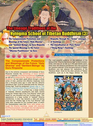 The Lineage Traditions of the

Nyingma School of Tibetan Buddhism (3)

•	 The Compassionate Protections and
Blessings of the Future “Holy Dharma”
and “Sentient Beings” by Guru Rinpoche
•	 The Special Blessings to the Future
“Dharma Practitioners” by Guru

Rinpoche Through the “Terma” Lineages
of Teachings
•	 The Classification of “Pure Vision”
(“Dang-Nang”) Teachings
By Vajra Master Yeshe Thaye

The most powerful evidence on the extension of the
period of the “Dharma Semblance Age” is that in modern
times, and even for as late as in the past twenty years,
there were still Dharma practitioners who had practiced
the “practice methods” of the Nyingma School of Tibetan
Buddhism and had attained the realizations of the
“Rainbow Body”. Even for the other schools of Tibetan
Buddhism, such as in the Kagyu School, we have

The Compassionate Protections
and Blessings of the Future “Holy
Dharma” and “Sentient Beings” by
Guru Rinpoche
Due to the extreme compassion and kindness of Guru
Rinpoche towards the well-beings of future sentient
beings in general, and Dharma practitioners in particular,
as well as in preserving the “genuine Holy Dharma” of
Buddhism, he had taken great efforts through a whole
series of wise, practical and effective measures more
than a thousand years ago in order that the “Dharma
Semblance Age” could be extended while the “DharmaEnding Age” could be postponed (please refer to “The
Wisdom in Directing One’s Dharma Practice (8)” in Issue
8 of the “Lake of Lotus”). In this way, a large number
of “realized” Dharma practitioners had been trained
during the “Perfect Age of the True Dharma” which had
lasted for one thousand and four hundred years. This
appearance of a large number of “realized” Dharma
practitioners, in fact, has become a valid and strong
proof that the “Perfect Age of the True Dharma” had
really been extended for four hundred years, of which
the characteristics were that “there were people who
taught the Dharma teachings, people who practiced
the Dharma practices, and people who had attained the
various ‘Fruits of Realization’ during this period”.

Guru Rinpoche
1

Issue no.10

Dudjom Buddhist Association (International) Tel (852) 2558 3680 Fax (852) 3157 1144
：
：
4th Floor, Federal Centre, 77 Sheung On Street, Chaiwan, Hong Kong

Youtube

www.youtube.com/user/DudjomBuddhist

Facebook

Website：http://www.dudjomba.com

www.facebook.com/DudjomBuddhist

Email： info@dudjomba.org.hk

土豆
http://www.tudou.com/home/dudjom

优酷
http://i.youku.com/dudjom

Copyright Owner:
Dudjom Buddhist Association
International Limited

56.com

http://i.56.com/Dudjom

 