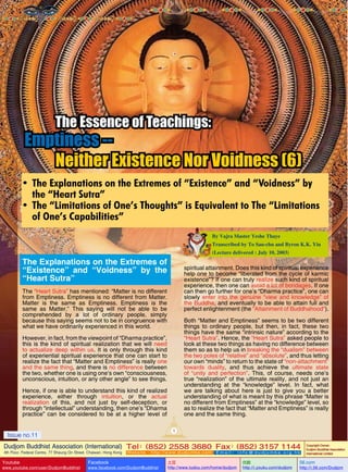 The Essence of Teachings:

Emptiness -Neither Existence Nor Voidness (6)
•	 The Explanations on the Extremes of “Existence” and “Voidness” by
the “Heart Sutra”
•	 The “Limitations of One’s Thoughts” is Equivalent to The “Limitations
of One’s Capabilities”
By Vajra Master Yeshe Thaye
Transcribed by To Sau-chu and Byron K.K. Yiu
(Lecture delivered : July 10, 2003)

The Explanations on the Extremes of
“Existence” and “Voidness” by the
“Heart Sutra”

spiritual attainment. Does this kind of spiritual experience
help one to become “liberated from the cycle of karmic
existence”? If one can truly realize such kind of spiritual
experience, then one can avoid a lot of bondages. If one
can then go further for one’s “Dharma practice”, one can
slowly enter into the genuine “view and knowledge” of
the Buddha, and eventually to be able to attain full and
perfect enlightenment (the “Attainment of Buddhahood”).

The “Heart Sutra” has mentioned: “Matter is no different
from Emptiness. Emptiness is no different from Matter.
Matter is the same as Emptiness. Emptiness is the
same as Matter.” This saying will not be able to be
comprehended by a lot of ordinary people, simply
because this saying seems not to be in congruence with
what we have ordinarily experienced in this world.

Both “Matter and Emptiness” seems to be two different
things to ordinary people, but then, in fact, these two
things have the same “intrinsic nature” according to the
“Heart Sutra”. Hence, the “Heart Sutra” asked people to
look at these two things as having no difference between
them so as to help us in breaking the “dualism” between
the two poles of “relative” and “absolute”, and thus letting
our own “minds” to return to the state of “non-attachment”
towards duality, and thus achieve the ultimate state
of “unity and perfection”. This, of course, needs one’s
true “realization” of the ultimate reality, and not just an
understanding at the “knowledge” level. In fact, what
we are talking about here is just to give you a better
understanding of what is meant by this phrase “Matter is
no different from Emptiness” at the “knowledge” level, so
as to realize the fact that “Matter and Emptiness” is really
one and the same thing.

However, in fact, from the viewpoint of “Dharma practice”,
this is the kind of spiritual realization that we will need
to actualize deep within us. It is only through this kind
of experiential spiritual experience that one can start to
realize the fact that “Matter and Emptiness” is really one
and the same thing, and there is no difference between
the two, whether one is using one’s own “consciousness,
unconscious, intuition, or any other angle” to see things.
Hence, if one is able to understand this kind of realized
experience, either through intuition, or the actual
realization of this, and not just by self-deception, or
through “intellectual” understanding, then one’s “Dharma
practice” can be considered to be at a higher level of
1

Issue no.11

Dudjom Buddhist Association (International) Tel (852) 2558 3680 Fax (852) 3157 1144
：
：
4th Floor, Federal Centre, 77 Sheung On Street, Chaiwan, Hong Kong

Youtube

www.youtube.com/user/DudjomBuddhist

Facebook

Website：http://www.dudjomba.com

www.facebook.com/DudjomBuddhist

Email： info@dudjomba.org.hk

土豆
http://www.tudou.com/home/dudjom

优酷
http://i.youku.com/dudjom

Copyright Owner:
Dudjom Buddhist Association
International Limited

56.com

http://i.56.com/Dudjom

 
