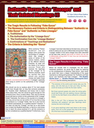Authentic Versus Fake “Lineages” and
Their Related Meanings (1)

By Vajra Acharya Pema Lhadren
Translated by Byron K.K. Yiu

(This article is welcome to be distributed to all parties, provided that the exact
source and the author’s name should be cited for acknowledgment .)

• The Tragic Results in Following “Fake Gurus”
• The Necessary Factors and Criteria in Distinguishing Between “Authentic vs
Fake Gurus” and “Authentic vs Fake Lineages”
A. Truthfulness
1. The Authorization by the “Lineage Guru”
2. The Confirmation from the “Lineage Masters”
3. Confirmations of “Teachings and Realizations”

• The Criteria in Selecting the “Gurus”
When practicing “Tibetan
B u d d h i s m ” ,     o n e     w i l l
always come across this
terminology of “Lineage”,
which may include a
series of names of the
various masters, names
of the different Dharma
Practices, its origin and
the history of its various
s o u r c e s .    T h o s e     w h o
received the teachings
of the “Lineage” for its
Dharma practices would
be    warned    that    they
should    only    carefully
choose and select those
authentic, uncontaminated and effective “Lineages”, especially
when trying to confirm on the authenticity of the “Lineage”
Holders.

“Lineages” have been described as the best ones, and so what
kinds of criteria can we use to differentiate among them? Many
“Lineage” Holders of the same lineage have been described
as the best ones, and so what kinds of criteria can we use
to differentiate among them? In fact, how can one become a
“Lineage” Holder?

The Tragic Results in Following “Fake
Gurus”
	

Before we actually start to investigate into the abovementioned questions, we would like to begin by exploring
on the consequences of following “Fake Gurus”, upon which
we would then have a deeper understanding of the equal
importance on distinguishing between the “Authentic and Fake
Gurus” and “Authentic and Fake Lineages”. “The BuddhaGarbha Sutra” (or “Buddha Pitakadu hśīlanirgraha Sūtra”
in Sanskrit) has the following descriptions:
“The enemies of this world could merely take your life
away, and only lead you to lose your body, but they
could not cause you to fall into the lower realms.

Why should one be so cautious about it? As most people
would have thought that, so long that someone possesses
the “ritualistic texts” (Sadhanas) and knows how to teach
others about them, then this should be good enough for that
someone to be a “Guru” to teach others. Then, why is it that we
should still have to confirm on the authenticity of the “Lineage”
Holder? Generally, the history on the sources of a Lineage is
very long, and so how can we confirm it? Is it true that so long
that someone is a “Lineage” Holder, then he or she must be
considered automatically as a qualified teacher? However, if
one does not hold the “Lineage”, but then he or she knows
how to teach the Buddhist teachings, or that he or she knows
how to teach the actual practices of it, will this someone to
be then considered as a qualified teacher? Furthermore, many

But those ignorant people who enter the wrong paths
would lead those who are seeking virtuous meanings
to fall into the Hell Realm to be suffered for a thousand
kalpas.
Why is this so? This is because they practice the
“doctrines with existence” and give “teachings which
reverse the truth of all things”.
If one gives teachings which lead others to the wrong
paths, one’s sin is even greater than that of the cutting
off of the lives of all sentient beings.”

1

Issue no.12

Dudjom Buddhist Association (International) Tel (852) 2558 3680 Fax (852) 3157 1144
：
：
4th Floor, Federal Centre, 77 Sheung On Street, Chaiwan, Hong Kong

Youtube

www.youtube.com/user/DudjomBuddhist

Facebook

Website：http://www.dudjomba.com

www.facebook.com/DudjomBuddhist

Email： info@dudjomba.org.hk

土豆
http://www.tudou.com/home/dudjom

优酷
http://i.youku.com/dudjom

Copyright Owner:
Dudjom Buddhist Association
International Limited

56.com

http://i.56.com/Dudjom

 