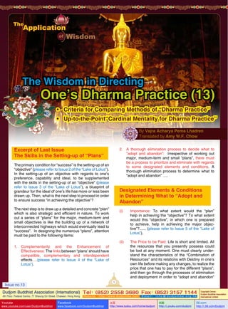The Wisdom in Directing

One’s Dharma Practice (13)
•	 Criteria for Comparing Methods of “Dharma Practice”
•	 Up-to-the-Point“Cardinal Mentality for Dharma Practice”
By Vajra Acharya Pema Lhadren
Translated by Amy W.F. Chow

Excerpt of Last Issue
The Skills in the Setting-up of “Plans”

2.	 A thorough elimination process to decide what to
”adopt and abandon”: Irrespective of working out
major, medium-term and small “plans”, there must
be a process to prioritize and eliminate with regards
to some designated elements and conditions. A
thorough elimination process to determine what to
“adopt and abandon” ….

The primary condition for “success” is the setting-up of an
“objective” (please refer to Issue 2 of the “Lake of Lotus”).
In the setting-up of an objective with regards to one’s
preference, capability and ideal, to be supplemented
with the skills in the setting-up of an “objective” (please
refer to Issue 3 of the “Lake of Lotus”), a blueprint of
grandeur for the ideal of one’s life has more or less been
drawn up. Then, what is the next step to proceed in order
to ensure success “in achieving the objective”?

Designated Elements & Conditions
in Determining What to “Adopt and
Abandon”

The next step is to draw up a detailed and concrete “plan”
which is also strategic and efficient in nature. To work
out a series of “plans” for the major, medium-term and
small objectives is like the building up of a network of
interconnected highways which would eventually lead to
“success”. In designing the numerous “plans”, attention
must be paid to the following items:

(i)	Importance: To what extent would the “plan”
help in achieving the “objective”? To what extent
would this “objective”, in which one is prepared
to achieve, help in achieving the major objective”?...... (please refer to Issue 5 of the “Lake of
Lotus”).
(ii)	

1.	 Complementarity and the Enhancement of
Effectiveness: The links between “plans’ should have
compatible, complementary and interdependent
effects….(please refer to Issue 4 of the “Lake of
Lotus”).

The Price to be Paid: Life is short and limited. All
the resources that you presently possess could
be lost at any moment. One must clearly understand the characteristics of the “Combination of
Resources” and its relations with Destiny in one’s
own life before making any changes, to realize the
price that one has to pay for the different “plans”,
and then go through the processes of elimination
and deployment in order to “adopt and abandon”

1

Issue no.13

Dudjom Buddhist Association (International) Tel (852) 2558 3680 Fax (852) 3157 1144
：
：
4th Floor, Federal Centre, 77 Sheung On Street, Chaiwan, Hong Kong

Youtube

www.youtube.com/user/DudjomBuddhist

Facebook

Website：http://www.dudjomba.com

www.facebook.com/DudjomBuddhist

Email： info@dudjomba.org.hk

土豆
http://www.tudou.com/home/dudjom

优酷
http://i.youku.com/dudjom

Copyright Owner:
Dudjom Buddhist Association
International Limited

56.com

http://i.56.com/Dudjom

 
