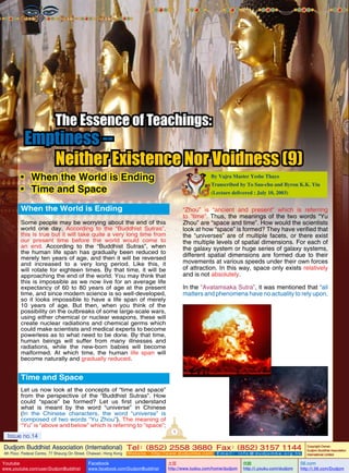 The Essence of Teachings:

Emptiness -Neither Existence Nor Voidness (9)

•	 When the World is Ending
•	 Time and Space

By Vajra Master Yeshe Thaye
Transcribed by To Sau-chu and Byron K.K. Yiu
(Lecture delivered : July 10, 2003)

When the World is Ending

“Zhou” is “ancient and present” which is referring
to “time”. Thus, the meanings of the two words “Yu
Zhou” are “space and time”. How would the scientists
look at how “space” is formed? They have verified that
the “universes” are of multiple facets, or there exist
the multiple levels of spatial dimensions. For each of
the galaxy system or huge series of galaxy systems,
different spatial dimensions are formed due to their
movements at various speeds under their own forces
of attraction. In this way, space only exists relatively
and is not absolutely.

Some people may be worrying about the end of this
world one day. According to the “Buddhist Sutras”,
this is true but it will take quite a very long time from
our present time before the world would come to
an end. According to the “Buddhist Sutras”, when
the human life span has gradually been reduced to
merely ten years of age, and then it will be reversed
and increased to a very long period. Like this, it
will rotate for eighteen times. By that time, it will be
approaching the end of the world. You may think that
this is impossible as we now live for an average life
expectancy of 60 to 80 years of age at the present
time, and since modern science is so well-developed,
so it looks impossible to have a life span of merely
10 years of age. But then, when you think of the
possibility on the outbreaks of some large-scale wars,
using either chemical or nuclear weapons, these will
create nuclear radiations and chemical germs which
could make scientists and medical experts to become
powerless as to what need to be done. By that time,
human beings will suffer from many illnesses and
radiations, while the new-born babies will become
malformed. At which time, the human life span will
become naturally and gradually reduced.

In the “Avatamsaka Sutra”, it was mentioned that “all
matters and phenomena have no actuality to rely upon,

Time and Space
Let us now look at the concepts of “time and space”
from the perspective of the “Buddhist Sutras”. How
could “space” be formed? Let us first understand
what is meant by the word “universe” in Chinese
(In the Chinese characters, the word “universe” is
composed of two words “Yu Zhou”). The meaning of
“Yu” is “above and below” which is referring to “space”;
1

Issue no.14

Dudjom Buddhist Association (International) Tel (852) 2558 3680 Fax (852) 3157 1144
：
：
4th Floor, Federal Centre, 77 Sheung On Street, Chaiwan, Hong Kong

Youtube

www.youtube.com/user/DudjomBuddhist

Facebook

Website：http://www.dudjomba.com

www.facebook.com/DudjomBuddhist

Email： info@dudjomba.org.hk

土豆
http://www.tudou.com/home/dudjom

优酷
http://i.youku.com/dudjom

Copyright Owner:
Dudjom Buddhist Association
International Limited

56.com

http://i.56.com/Dudjom

 