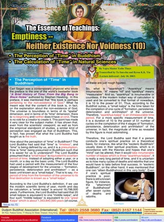 The Essence of Teachings:

Emptiness -Neither Existence Nor Voidness (10)
•	 The Perception of “Time” in Buddhism
•	 The Calculation of “Time” in Natural Sciences
By Vajra Master Yeshe Thaye
Transcribed by To Sau-chu and Byron K.K. Yiu
(Lecture delivered : July 10, 2003)

•	 The Perception of “Time” in
Buddhism

all these are just rough figures).
So, what is “asankhya”? “Asankhya” means
innumerable. “A” means “nil” and “sankhya” means
“measurable”. And so, “asankhya” is innumerable or
countless. If the modern Indian way of calculation is
used and be converted to that format of nowadays,
it is 10 to the power of 51. Thus, according to the
Buddhist sutras, a “small kalpa” is the time taken for
the completion of one cycle of “formation, persistence,
deterioration and annihilation” of the universe.
Therefore, “asankhya-kalpa” is an immeasurable time
period. For a more specific measurement of time,
it is a duration of 10 to the power of 51 number of
cycles on the completion of the 4 stages of “formation,
persistence, deterioration and annihilation” of the
universe. In fact, the magnitude of time as revealed
by this figure is most astonishing.

Carl Sagan was a contemporary physicist who wrote
the preface to the one of the world’s bestseller book
“A Brief History of Time: From the Big Bang to
Black Holes” authored by Stephen Hawking. In this
preface, it was mentioned that “this book is perhaps
pertaining to the non-existence of God.” What he
meant was that the content of this book is, in fact,
on the explanation about the non-existence of God.
The universe is boundless in terms of its “spatial”
dimension, and in terms of its “time” dimension, there
is no beginning and neither does it have an end. There
is no role for a creator to create it. This point has made
it very clear for the subject matter. It has shown that,
even from the scientists’ viewpoint, as well as from
the empirical standpoint of studies, a similar kind of
perception was engaged as that of Buddhism. This,
in fact, has proven that what the Lord Buddha had
taught us is the truth.

Therefore, the Lord Buddha said that if a person
conducts one’s spiritual practice on a theoretical
basis, for instance, like what the “exoteric Buddhism”
usually does in their spiritual practices, which is in
accordance with the theories and hopes that one’s
“mind” can be altered, then it would take innumerable
number of kalpas which is three “asankhya-kalpas”. It
is really a very long period of time, and it is uncertain
as to how many cycles of deaths and rebirths that one
would have to take before final success. In “esoteric
Buddhism”, on the other hand, it was mentioned that
one can “attain Buddhahood in this very body”. Even
if one’s spiritual
practice is poor,
there is still a known
figure, for instance,
the
“attainment
of
Buddhahood”
after seven cycles
of
deaths
and
rebirths.

How about the perception of “time” in Buddhism? The
Lord Buddha had said that “time” is “timeless”, and
“time” is being defined by us, and it is a presumption.
How is “time” being presumed in Buddhism such that
it is easier for us to understand? The Lord Buddha
presumed that a “small kalpa” is equivalent to a certain
period of time. Instead of adopting either a year, or a
month, or a day as the basic units, The Lord Buddha
had used a period with the measurement of the four
stages of development for the universe -- “formation,
persistence, deterioration and annihilation” -- as a
basic unit known as a “small kalpa”. That is to say, the
period of time from the formation of the universe to its
final destruction is known as a “small kalpa”.
According to the Lord Buddha’s definition, if we use
the modern scientific terms of year, month and day
for calculation, a “small kalpa” is around 16,798,000
years. Furthermore, the Lord Buddha had said that 20
small kalpas is equivalent to one “middle kalpa”, and
four such “middle kalpas” is equivalent to one “great
Kalpa” which is about 1,343,840,000 years (of course,
Issue no.15

1

Carl Sagan

Dudjom Buddhist Association (International) Tel (852) 2558 3680 Fax (852) 3157 1144
：
：
4th Floor, Federal Centre, 77 Sheung On Street, Chaiwan, Hong Kong

Youtube

www.youtube.com/user/DudjomBuddhist

Facebook

Website：http://www.dudjomba.com

www.facebook.com/DudjomBuddhist

Email： info@dudjomba.org.hk

土豆
http://www.tudou.com/home/dudjom

优酷
http://i.youku.com/dudjom

Copyright Owner:
Dudjom Buddhist Association
International Limited

56.com

http://i.56.com/Dudjom

 