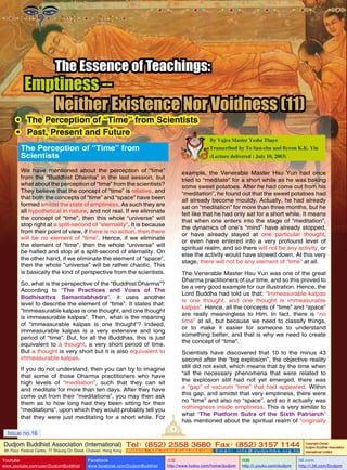 The Essence of Teachings:

Emptiness -Neither Existence Nor Voidness (11)

•	 The Perception of “Time” from Scientists
•	 Past, Present and Future
The Perception of “Time” from
Scientists

By Vajra Master Yeshe Thaye
Transcribed by To Sau-chu and Byron K.K. Yiu
(Lecture delivered : July 10, 2003)

We have mentioned about the perception of “time”
from the “Buddhist Dharma” in the last session, but
what about the perception of “time” from the scientists?
They believe that the concept of “time” is relative, and
that both the concepts of “time” and “space” have been
formed amidst the state of emptiness. As such they are
all hypothetical in nature, and not real. If we eliminate
the concept of “time”, then this whole “universe” will
stop right at a split-second of “eternality”. It is because
from their point of view, if there is no action, then there
will be no element of “time”. Hence, if we eliminate
the element of “time”, then the whole “universe” will
be halted and stop at a split-second of eternality. On
the other hand, if we eliminate the element of “space”,
then the whole “universe” will be rather chaotic. This
is basically the kind of perspective from the scientists.

example, the Venerable Master Hsu Yun had once
tried to “meditate” for a short while as he was baking
some sweet potatoes. After he had come out from his
“meditation”, he found out that the sweet potatoes had
all already become mouldy. Actually, he had already
sat on “meditation” for more than three months, but he
felt like that he had only sat for a short while. It means
that when one enters into the stage of “meditation”,
the dynamics of one’s “mind” have already stopped,
or have already stayed at one particular thought,
or even have entered into a very profound level of
spiritual realm, and so there will not be any activity, or
else the activity would have slowed down. At this very
stage, there will not be any element of “time” at all.
The Venerable Master Hsu Yun was one of the great
Dharma practitioners of our time, and so this proved to
be a very good example for our illustration. Hence, the
Lord Buddha had told us that: “Immeasurable kalpas
is one thought, and one thought is immeasurable
kalpas”. Hence, all the concepts of “time” and “space”
are really meaningless to Him. In fact, there is “no
time” at all, but because we need to classify things,
or to make it easier for someone to understand
something better, and that is why we need to create
the concept of “time”.

So, what is the perspective of the “Buddhist Dharma”?
According to “The Practices and Vows of The
Bodhisattva Samantabhadra”, it uses another
level to describe the element of “time”. It states that:
“Immeasurable kalpas is one thought, and one thought
is immeasurable kalpas”. Then, what is the meaning
of “immeasurable kalpas is one thought”? Indeed,
immeasurable kalpas is a very extensive and long
period of “time”. But, for all the Buddhas, this is just
equivalent to a thought, a very short period of time.
But a thought is very short but it is also equivalent to
immeasurable kalpas.

Scientists have discovered that 10 to the minus 43
second after the “big explosion”, the objective reality
still did not exist, which means that by the time when
“all the necessary phenomena that were related to
the explosion still had not yet emerged, there was
a “gap” of vacuum “time” that had appeared. Within
this gap, and amidst that very emptiness, there were
no “time” and also no “space”, and so it actually was
nothingness inside emptiness. This is very similar to
what “The Platform Sutra of the Sixth Patriarch”
has mentioned about the spiritual realm of “originally

If you do not understand, then you can try to imagine
that some of those Dharma practitioners who have
high levels of “meditation”, such that they can sit
and meditate for more than ten days. After they have
come out from their “meditations”, you may then ask
them as to how long had they been sitting for their
“meditations”, upon which they would probably tell you
that they were just meditating for a short while. For
1

Issue no.16

Dudjom Buddhist Association (International) Tel (852) 2558 3680 Fax (852) 3157 1144
：
：
4th Floor, Federal Centre, 77 Sheung On Street, Chaiwan, Hong Kong

Youtube

www.youtube.com/user/DudjomBuddhist

Facebook

Website：http://www.dudjomba.com

www.facebook.com/DudjomBuddhist

Email： info@dudjomba.org.hk

土豆
http://www.tudou.com/home/dudjom

优酷
http://i.youku.com/dudjom

Copyright Owner:
Dudjom Buddhist Association
International Limited

56.com

http://i.56.com/Dudjom

 