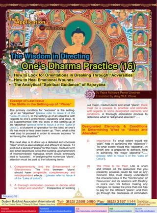 The Wisdom in Directing

One’s Dharma Practice (16)

•	 How to Look for Orientations in Breaking Through “Adversities”
•	 How to Heal Emotional Wounds
•	 The Analytical “Spiritual Guidance” of Vajrayana
By Vajra Acharya Pema Lhadren
Translated by Amy W.F. Chow

Excerpt of Last Issue
The Skills in the Setting-up of “Plans”

out major, medium-term and small “plans”, there

must be a process to prioritize and eliminate
with regards to some designated elements and
conditions. A thorough elimination process to
determine what to “adopt and abandon” ….

The primary condition for “success” is the settingup of an “objective” (please refer to Issue 2 of the
“Lake of Lotus”). In the setting-up of an objective with
regards to one’s preference, capability and ideal, to
be supplemented with the skills in the setting-up of
an “objective” (please refer to Issue 3 of the “Lake of
Lotus”), a blueprint of grandeur for the ideal of one’s
life has more or less been drawn up. Then, what is the
next step to proceed in order to ensure success “in
achieving the objective”?

Designated Elements & Conditions
in Determining What to “Adopt and
Abandon”
(i)	Importance: To what extent would the
“plan” help in achieving the “objective”?
To what extent would this “objective”, in
which one is prepared to achieve, help
in achieving the major objective”?......
(please refer to Issue 5 of the “Lake of
Lotus”).

The next step is to draw up a detailed and concrete
“plan” which is also strategic and efficient in nature. To
work out a series of “plans” for the major, medium-term
and small objectives is like the building up of a network
of interconnected highways which would eventually
lead to “success”. In designing the numerous “plans”,
attention must be paid to the following items:

(ii)	

1.	
Complementarity and the Enhancement of
Effectiveness: The links between “plans’
should have compatible, complementary and
interdependent effects….(please refer to Issue 4
of the “Lake of Lotus”).
2.	 A thorough elimination process to decide what
to ”adopt and abandon”: Irrespective of working
1

Issue no.16

The Price to be Paid: Life is short
and limited. All the resources that you
presently possess could be lost at any
moment. One must clearly understand
the characteristics of the “Combination of
Resources” and its relations with Destiny
in one’s own life before making any
changes, to realize the price that one has
to pay for the different “plans”, and then
go through the processes of elimination

Dudjom Buddhist Association (International) Tel (852) 2558 3680 Fax (852) 3157 1144
：
：
4th Floor, Federal Centre, 77 Sheung On Street, Chaiwan, Hong Kong

Youtube

www.youtube.com/user/DudjomBuddhist

Facebook

Website：http://www.dudjomba.com

www.facebook.com/DudjomBuddhist

Email： info@dudjomba.org.hk

土豆
http://www.tudou.com/home/dudjom

优酷
http://i.youku.com/dudjom

Copyright Owner:
Dudjom Buddhist Association
International Limited

56.com

http://i.56.com/Dudjom

 